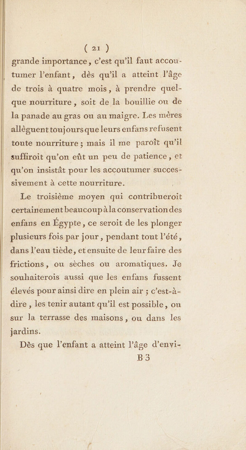 D grande importance, c’est qu’il faut accou- tumer l’enfant, dès qu'il a atteint l’âge de trois à quatre mois, à prendre quel- que nourriture , soit de la bouillie ou de la panade au gras ou au maigre. Les mères allècuenttoujoursque leurs enfans refusent toute nourriture ; mais il me paroît qu’il qu’on insistât pour les accoutumer succes- sivement à cette nourriture. Le troisième moyen qui contribueroiït certainement beaucoup àla conservationdes enfans en Égypte , ce seroit de les plonger plusieurs fois par jour, pendant tout l’été, dans l’eau tiède, et ensuite de leur faire des frictions, ou sèches où aromatiques. Je souhaiterois aussi que les enfans fussent élevés pour ainsi dire en plein air ; c’est-à- dire , les tenir autant qu’il est possible, ou sur la terrasse des maisons, ou dans les jardins. Dès que l'enfant a atteint l’âge d’envi- B:3