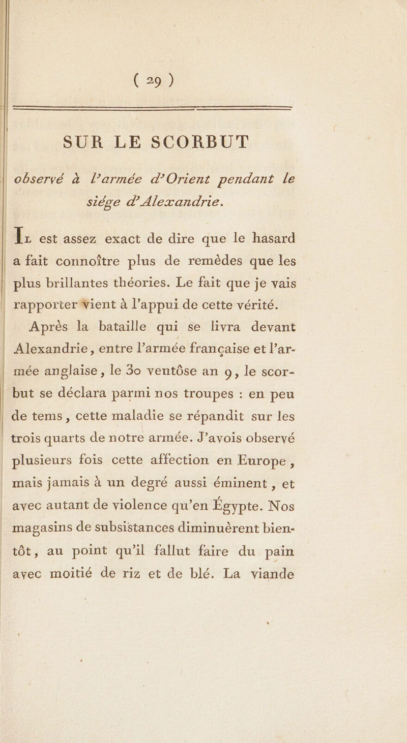 | rapporter Vient à l’appui de cette vérité. f Ê | 1 | | EE arr ( 29) SUR LE SCORBUT \ | observé à l’armée d'Orient pendant Le siège d'Alexandrie. a fait connoître plus de remèdes que les plus brillantes théories. Le fait que je vais Après la bataille qui se livra devant Alexandrie, entre l’armée française et l’ar- mée anglaise , le 30 ventôse an 9, le scor- but se déclara parmi nos troupes : en peu de tems, cette maladie se répandit sur les trois quarts de notre armée. J’avois observé plusieurs fois cette affection en Europe, mais jamais à un degré aussi éminent , et avec autant de violence qu’en Égypte. Nos magasins de subsistances diminuèrent bien- tôt, au point qu'il fallut faire du pain avec moitié de riz et de blé. La viande