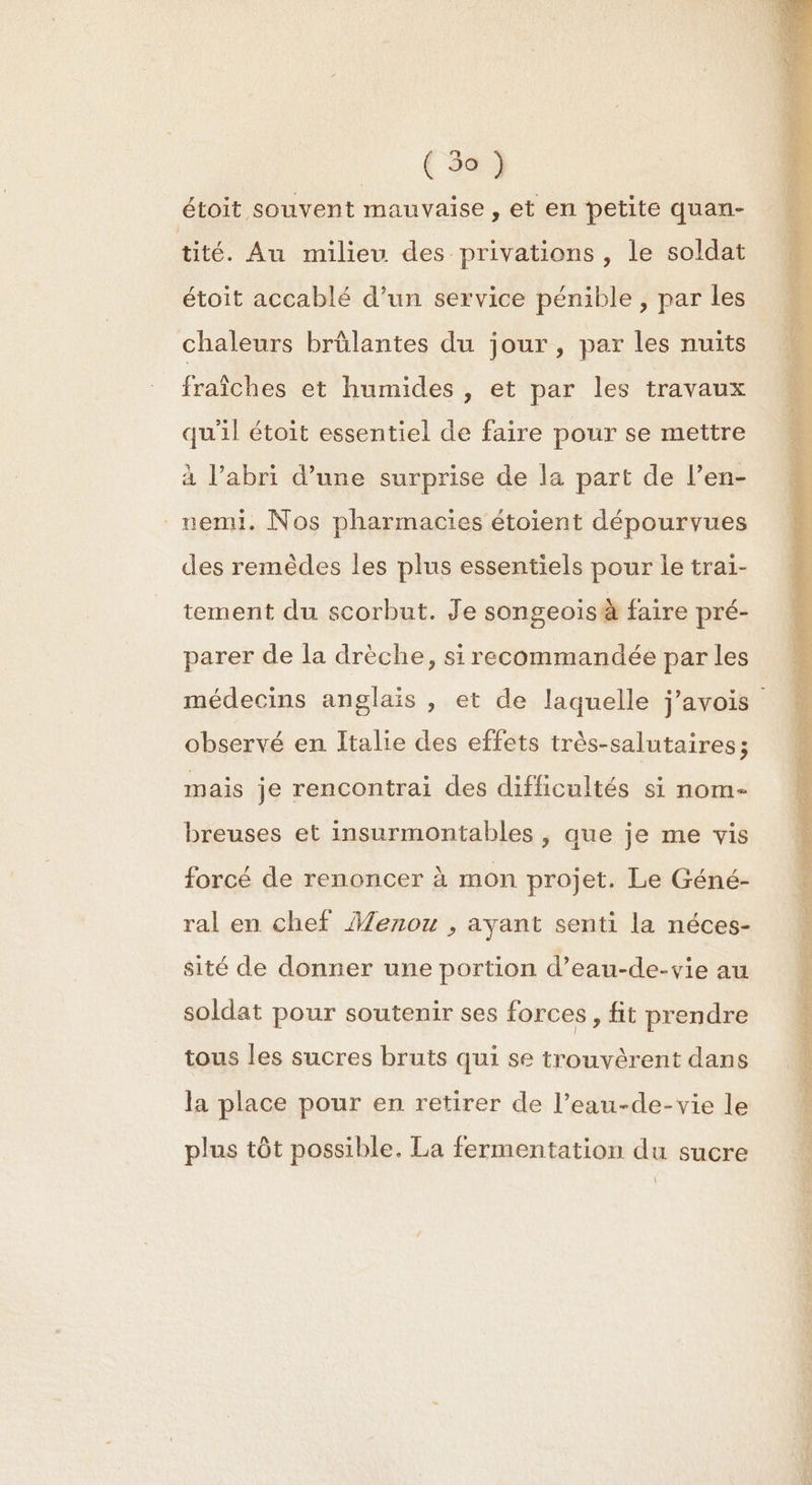 { 3a) étoit souvent mauvaise , et en petite quan- tité. Au milieu des privations, le soldat étoit accablé d’un service pénible , par les chaleurs brülantes du jour, par les nuits fraîches et humides , et par les travaux qu'il étoit essentiel de faire pour se mettre à l'abri d’une surprise de la part de l’en- _uemi. Nos pharmacies étoient dépourvues des remèdes les plus essentiels pour le trai- tement du scorbut. Je songeoisà faire pré- parer de la drèche, si recommandée par les observé en Italie des effets très-salutaires; mais je rencontrai des difficultés si nom- breuses et insurmontables | que je me vis forcé de renoncer à mon projet. Le Géné- ral en chef Âenou , ayant senti la néces- sité de donner une portion d’eau-de-vie au soldat pour soutenir ses forces, fit prendre tous les sucres bruts qui se trouvèrent dans la place pour en retirer de l’eau-de-vie le plus tôt possible. La fermentation du sucre