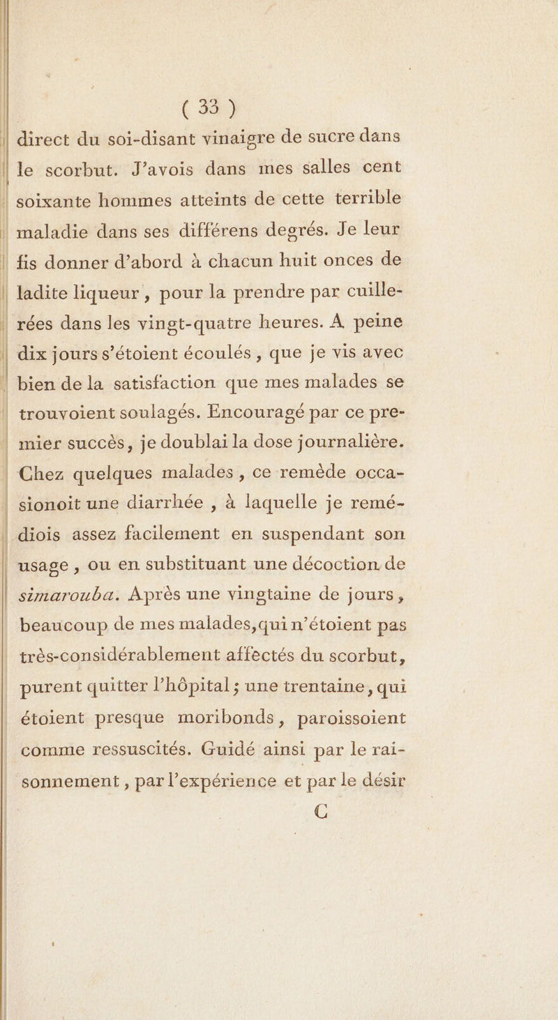 me (5) le scorbut. J’avois dans mes salles cent ladite liqueur , pour la prendre par cuille- dix jours s’étoient écoulés , que je vis avec bien de la satisfaction que mes malades se trouvoient soulagés. Encouragé par ce pre- mier succès, je doublai la dose journalière. Chez quelques malades, ce remède occa- sionoit une diarrhée , à laquelle je remé- diois assez facilement en suspendant son simarouba. Après une vingtaine de jours, beaucoup de mes malades,qui n’étoient pas très-considérablement affectés du scorbut, purent quitter l’hôpital; une trentaine, qui étoient presque moribonds, paroissoient comme ressuscités. Guidé ainsi par le rai- sonnement , par l'expérience et par le désir CG