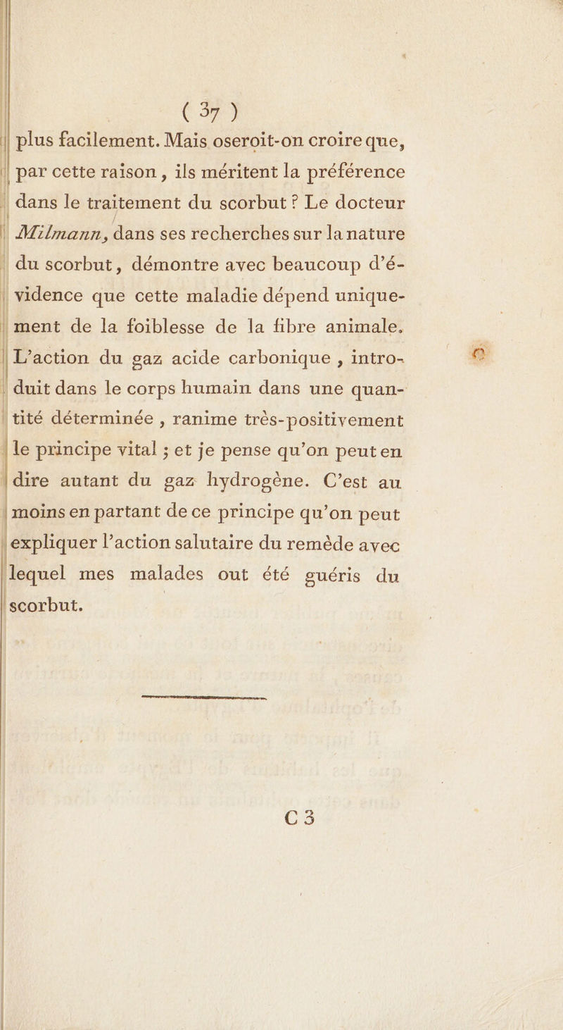 plus facilement. Mais oseroit-on croire que, | par cette raison , ils méritent la préférence | dans le traitement du scorbut ? Le docteur | Milmann, dans ses recherches sur la nature du scorbut, démontre avec beaucoup d’é- | vidence que cette maladie dépend unique- | ment de la foiblesse de la fibre animale. | L'action du gaz acide carbonique , intro- tité déterminée , ranime très-positivement {le principe vital ; et je pense qu’on peuten | | dire autant du gaz hydrogène. C’est au | moins en partant de ce principe qu’on peut } expliquer l’action salutaire du remède avec lequel mes malades out été guéris du hot: C5