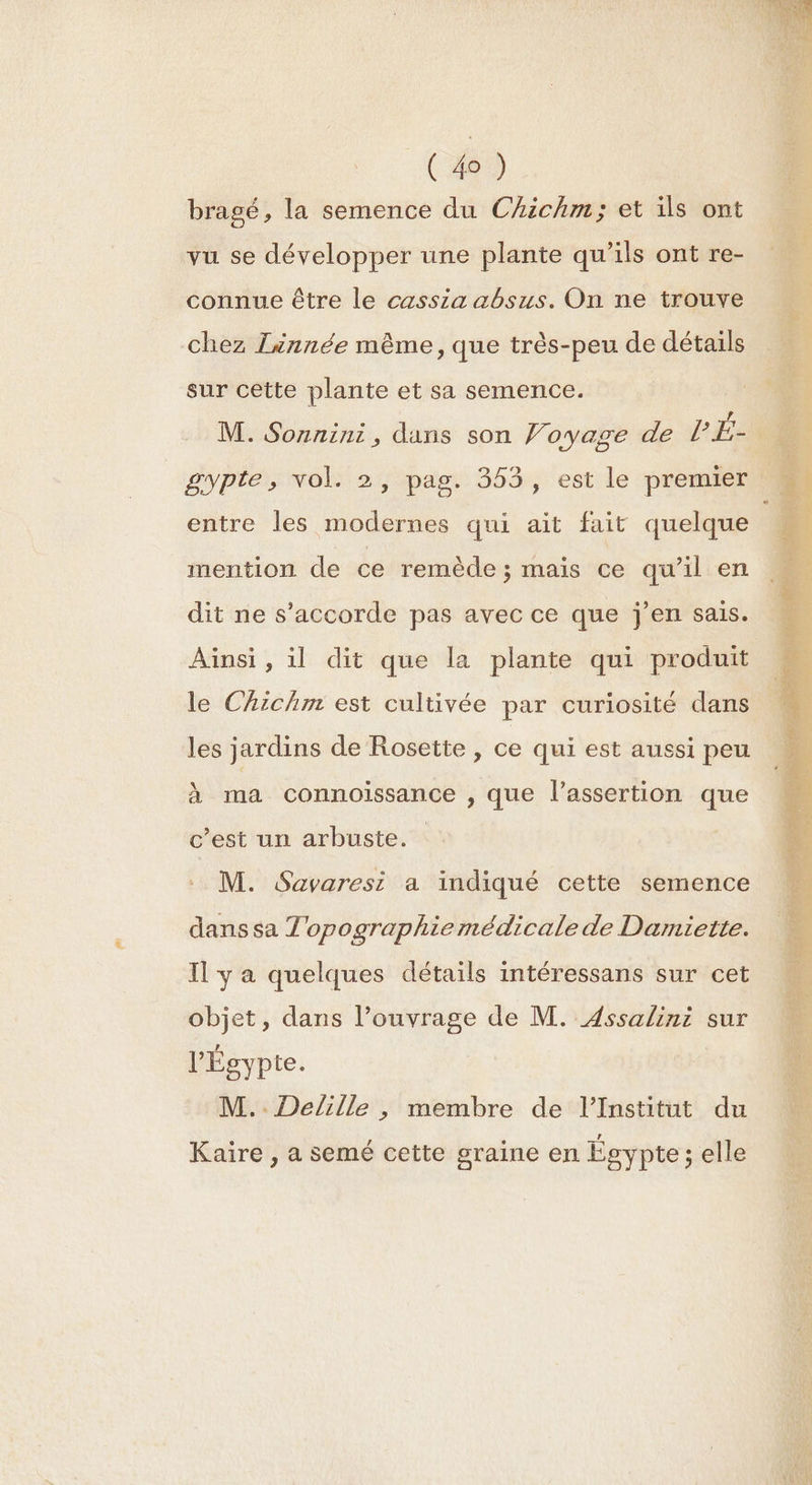 ( 4) bragé, la semence du Chichm; et ils ont vu se développer une plante qu’ils ont re- connue être le cassza absus. On ne trouve chez Lénnée même, que très-peu de détails sur cette plante et sa semence. gypte, vol. 2, pag. 353, est le premier entre les modernes qui ait fait quelque mention de ce remède ; mais ce qu'il en dit ne s'accorde pas avec ce que j'en sais. Aïnsi , il dit que la plante qui produit le Chichm est cultivée par curiosité dans les jardins de Rosette , ce qui est aussi peu à ma connoissance , que l’assertion que c’est un arbuste. M. Savaresi a indiqué cette semence dans sa Topographie médicale de Damiette. Il y a quelques détails intéressans sur cet l'Égypte. M..Delille , membre de l’Institut du Kaire , a semé cette graine en Égypte; elle a Ée hé MARS È Ni