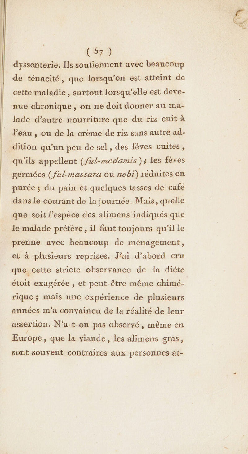 dyssenterie. Ils soutiennent avec beaucoup de ténacité, que lorsqu'on est atteint de cette maladie, surtout lorsqu'elle est deve- nue chronique , on ne doit donner au ma- lade d’autre nourriture que du riz cuit à l’eau , ou de la crème de riz sans autre ad- dition qu’un peu de sel, des fèves cuites , qu’ils appellent (/7/-medamis ); les fèves germées (/z/-massara où nebi) réduites en purée ; du pain et quelques tasses de café dans le courant de la journée. Mais, quelle que soit l’espèce des alimens indiqués que le malade préfère, il faut toujours qu’il le prenne avec beaucoup de ménagement, et à plusieurs reprises. J'ai d’abord cru que cette stricte observance de la diète étoit exagérée , et peut-être même chimé- rique ; mais une expérience de plusieurs années m'a convaincu de la réalité de leur assertion. N’a-t-on pas observé, même en Europe, que la viande, les alimens gras, sont souvent contraires aux personnes at-