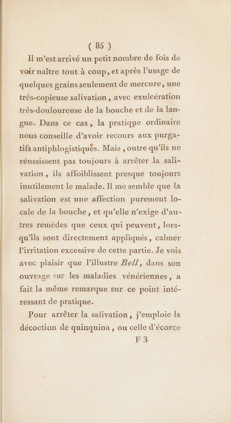 EE Il m'est arrivé un petit nombre de fois de voir naître tout à coup, et après l’usage de quelques grains seulement de mercure, une très-copieuse salivation , avec exulcération très-douloureuse de la bouche et de la lan- gue. Dans ce cas, la pratique ordinaire nous conseille d’avoir recours aux purga- tifs antiphlogistiques. Mais , outre qu'ils ne réussissent pas toujours à arrêter la sali- vation , ils affoiblissent presque toujours inutilement le malade. Il me semble que la salivation est une affection purement lo- cale de la bouche, et qu’elle n’exige d’au- tres remèdes que ceux qui peuvent, lors- qu’ils sont directement appliqués, calmer l’irritation excessive de cette partie. Je vois avec plaisir que l’illustre Be/7, dans son ouvrage sur les maladies vénériennes, a fait la même remarque sur ce point inté- ressant de pratique. Pour arrêter la salivation, j’emploie la décoction de quinquina , ou celle d’écorce F3