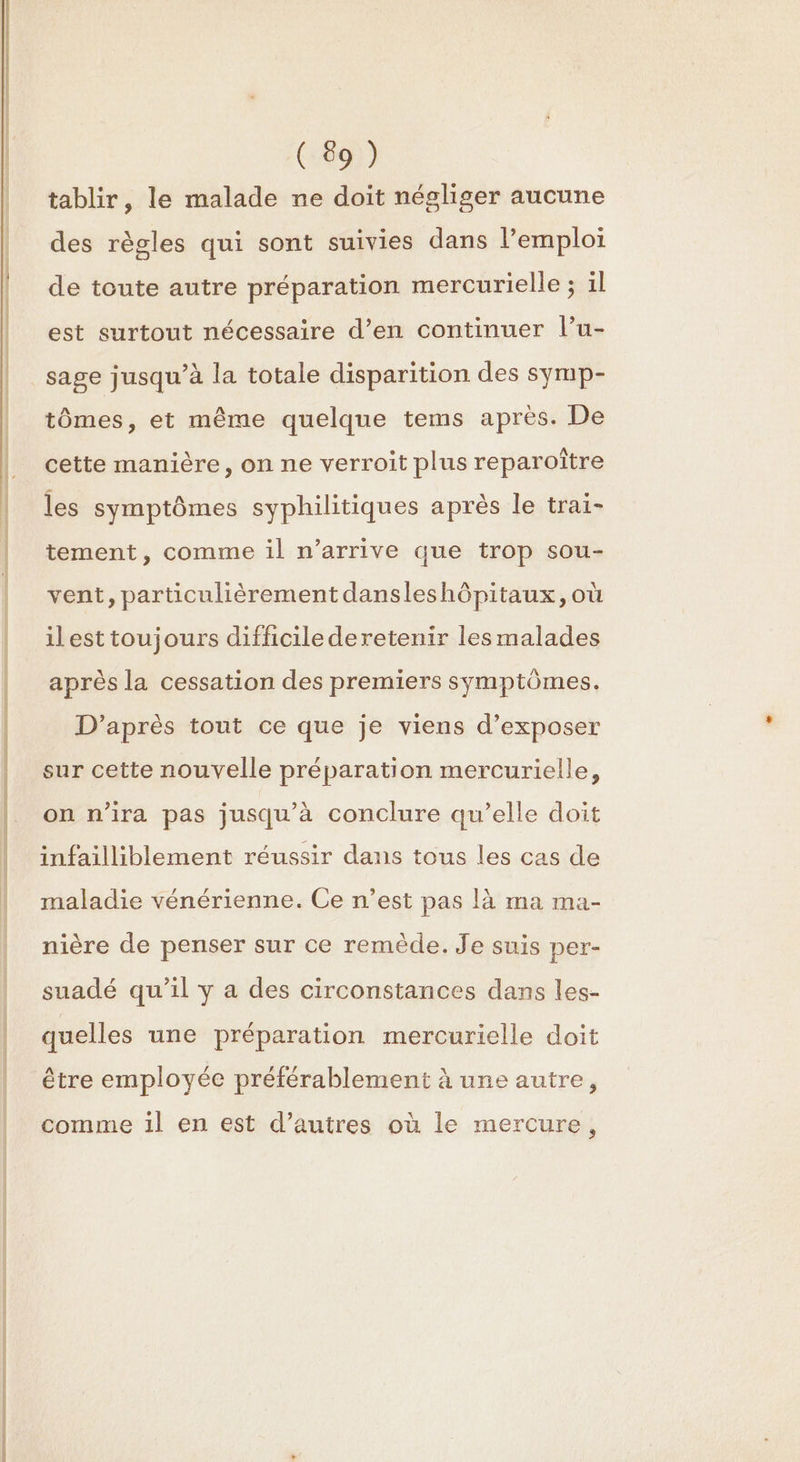 PE D EE EE = tablir, le malade ne doit négliger aucune des règles qui sont suivies dans l’emploi de toute autre préparation mercurielle ; il est surtout nécessaire d’en continuer l’u- sage jusqu’à la totale disparition des symp- tômes, et même quelque tems après. De cette manière, on ne verroit plus reparoître les symptômes syphilitiques après le trai- tement, comme il n’arrive que trop sou- vent, particulièrement dansleshôpitaux, où ilest toujours difficile deretenir lesmalades après la cessation des premiers symptômes. D’après tout ce que je viens d’exposer sur cette nouvelle préparation mercurielle, on n'ira pas jusqu'à conclure qu’elle doit infailliblement réussir dans tous les cas de maladie vénérienne. Ce n’est pas là ma ma- nière de penser sur ce remède. Je suis per- suadé qu'il y a des circonstances dans les- quelles une préparation mercurielle doit être employée préférablement à une autre, comme il en est d’autres où le mercure,