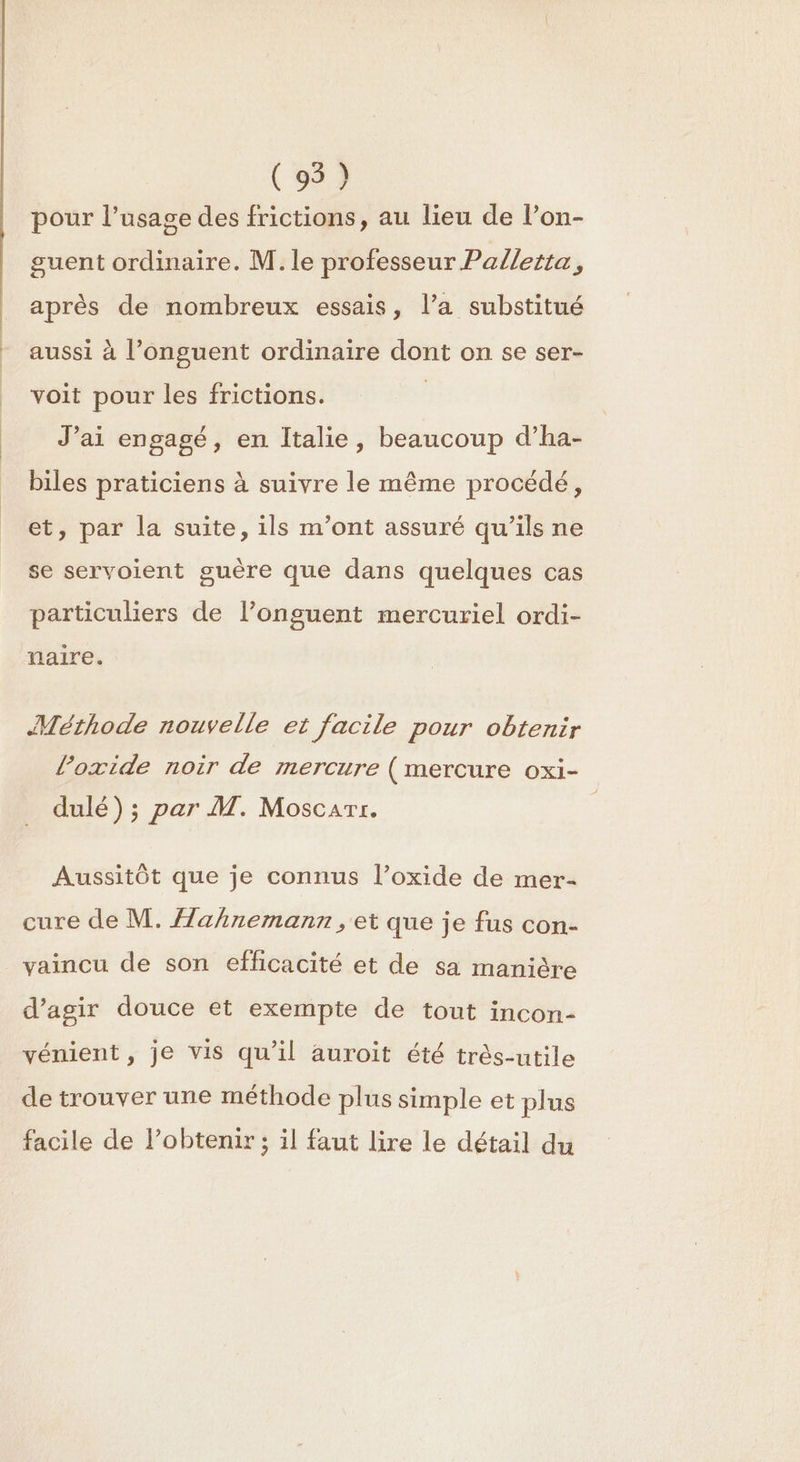 (95) pour l'usage des frictions, au lieu de l’on- guent ordinaire. M. le professeur Palletta, après de nombreux essais, l’a substitué aussi à l’onguent ordinaire dont on se ser- voit pour les frictions. | J’ai engagé, en Italie, beaucoup d’ha- biles praticiens à suivre le même procédé, et, par la suite, ils m’ont assuré qu’ils ne se servoient guère que dans quelques cas particuliers de l’onguent mercuriel ordi- naire. Mérhode nouvelle et facile pour obtenir l’oxide noir de mercure (mercure oxi- dulé) ; par M. Moscarr. Aussitôt que je connus l’oxide de mer- cure de M. ahnemann, et que je fus con- vaincu de son efficacité et de sa manière d'agir douce et exempte de tout incon- vénient, je vis qu'il auroit été très-utile de trouver une méthode plus simple et plus facile de lPobtenir; il faut lire le détail du