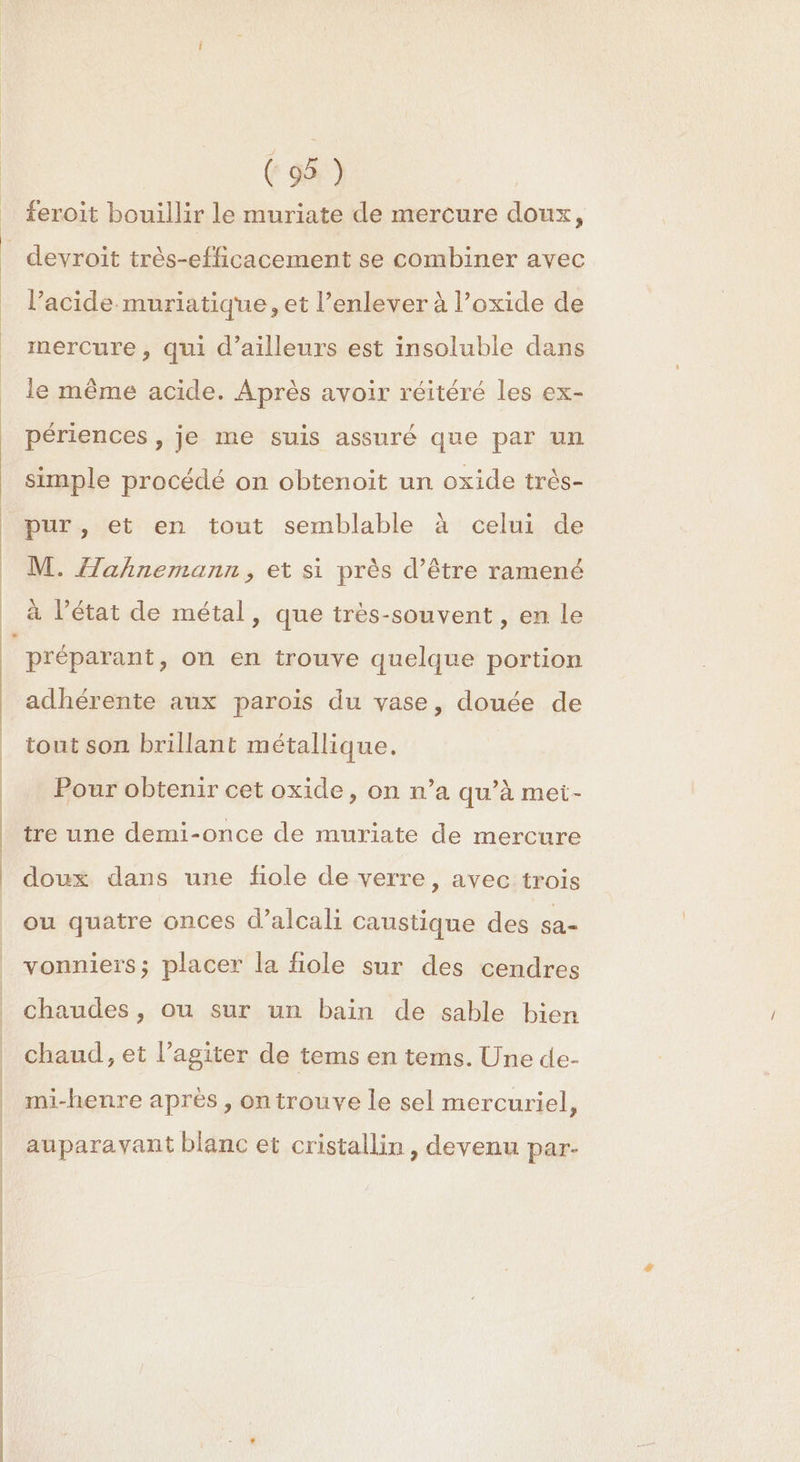 feroit bouillir le muriate de mercure doux, _ devroit très-efficacement se combiner avec l’acide muriatique, et l’enlever à l’oxide de mercure, qui d’ailleurs est insoluble dans le même acide. Après avoir réitéré les ex- périences , je me suis assuré que par un simple procédé on obtenoit un oxide très- pur, et en tout semblable à celui de M. ahnemann, et si près d’être ramené à l’état de métal, que très-souvent, en le préparant, on en trouve quelque portion adhérente aux parois du vase, douée de tout son brillant métallique. Pour obtenir cet oxide, on n’a qu’à met- tre une demi-once de muriate de mercure doux dans une fiole de verre, avec trois ou quatre onces d’alcali caustique des sa- vonniers; placer la fiole sur des cendres chaudes, ou sur un bain de sable bien chaud, et l’agiter de tems en tems. Une de- mi-henre après , ontrouve le sel mercuriel, auparavant blanc et cristallin , devenu par-