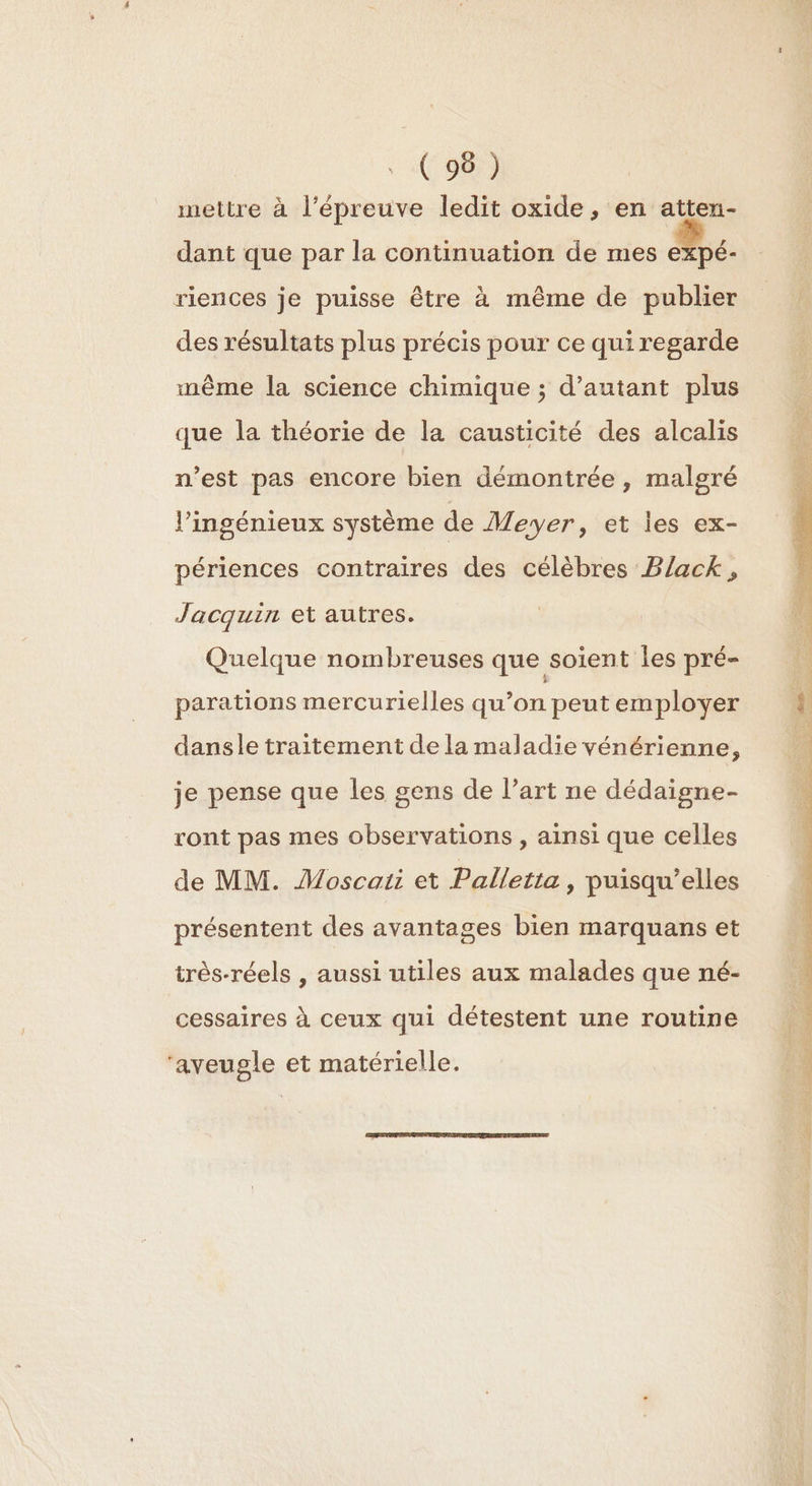 . (96) mettre à l'épreuve ledit oxide, en atten- dant que par la continuation de mes expé- riences je puisse être à même de publier des résultats plus précis pour ce qui regarde même la science chimique ; d'autant plus que la théorie de la causticité des alcalis n’est pas encore bien démontrée, malgré l’ingénieux système de Meyer, et les ex- périences contraires des célèbres Black, Jacquin et autres. Quelque nombreuses que soient les pré- parations mercurielles qu’on peut employer dansle traitement de la maladie vénérienne, je pense que les gens de l’art ne dédaigne- ront pas mes observations , ainsi que celles de MM. Moscati et Palletta, puisqu'elles présentent des avantages bien marquans et très-réels , aussi utiles aux malades que né- cessaires à ceux qui détestent une routine ‘aveugle et matérielle.