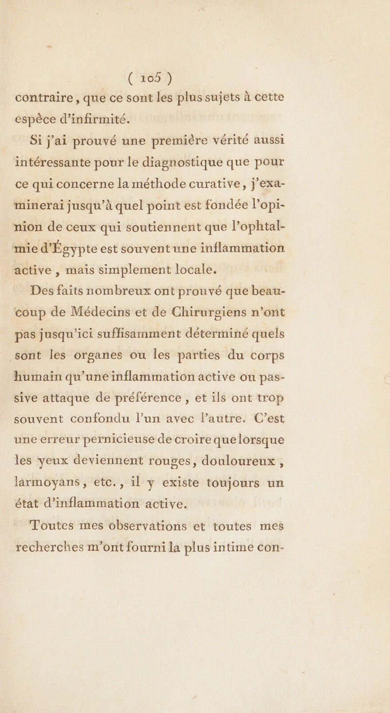 contraire , que ce sont les plus sujets à cette espèce d’infirmité. Si j'ai prouvé une première vérité aussi intéressante pour le diagnostique que pour ce qui concerne la méthode curative, j'exa- minerai jusqu’à quel point est fondée Popi- nion de ceux qui soutiennent que l’ophtal- mie d'Égypte est souvent une inflammation active , mais simplement locale. Des faits nombreux ont prouvé que beau- ‘coup de Médecins et de Chirurgiens n’ont pas jusqu'ici suffisamment déterminé quels sont les organes ou les parties du corps humaïn qu'une inflammation active ou pas- sive attaque de préférence , et ils ont trop souvent confondu l’un avec l’autre. C’est une erreur pernicieuse de croire que lorsque les yeux deviennent rouges, douloureux , larmoyans, etc., il y existe toujours un état d’inflammation active. Toutes mes observations et toutes mes recherches m'ont fourni la plus intime con-