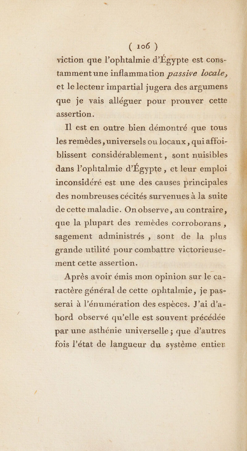 viction que l’ophtalmie d'Égypte est cons- tamment une inflammation passive locale, et le lecteur impartial jugera des argumens que je vais alléguer pour prouver cette assertion. | Il est en outre bien démontré que tous les remèdes, universels ou locaux, qui affoi- blissent considérablement, sont nuisibles dans l’ophtalmie d'Égypte , et leur emploi inconsidéré est une des causes principales des nombreuses cécités survenues à la suite de cette maladie. On observe, au contraire, que la plupart des remèdes corroborans, sagement administrés , sont de la plus grande utilité pour combattre victorieuse- ment cette assertion. Après avoir émis mon opinion sur le ça- ractère général de cette ophtalmie, je pas- serai à l’énumération des espèces. J’ai d’a- borä observé qu’elle est souvent précédée par une asthénie universelle ; que d’autres fois l’état de langueur du système entier