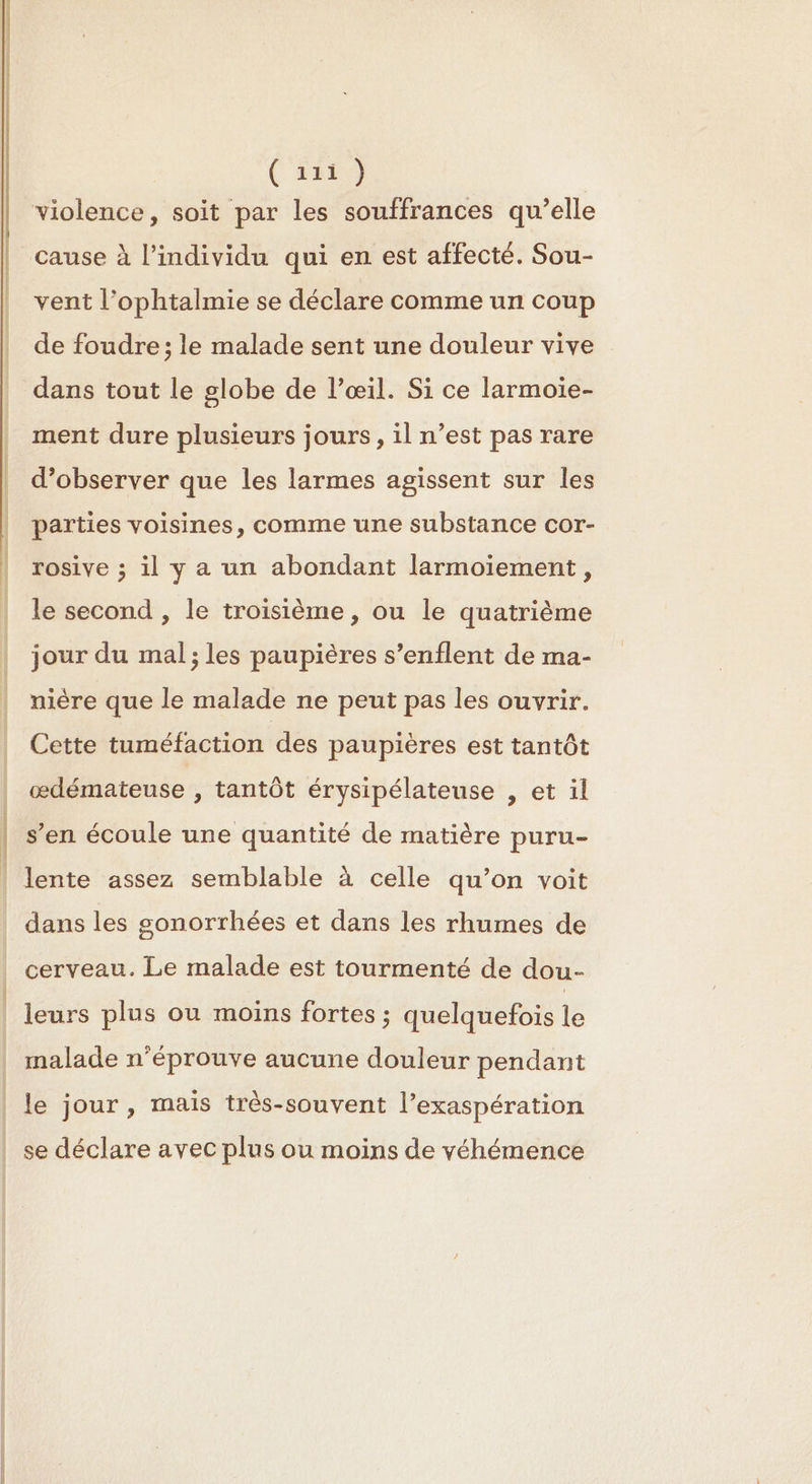 ( 2219 violence, soit par les souffrances qu’elle cause à l'individu qui en est affecté. Sou- vent l’ophtalmie se déclare comme un coup de foudre; le malade sent une douleur vive dans tout le globe de l’œil. Si ce larmoïie- ment dure plusieurs jours, il n’est pas rare d’observer que les larmes agissent sur les parties voisines, comme une substance cor- rosive ; il y a un abondant larmoiement, le second , le troisième, ou le quatrième jour du mal; les paupières s’enflent de ma- nière que le malade ne peut pas les ouvrir. Cette tuméfaction des paupières est tantôt œdémateuse , tantôt érysipélateuse , et il | s’en écoule une quantité de matière puru- lente assez semblable à celle qu’on voit dans les sonorrhées et dans les rhumes de cerveau. Le malade est tourmenté de dou- leurs plus ou moins fortes ; quelquefois le malade n’éprouve aucune douleur pendant le jour , mais très-souvent l’exaspération se déclare avec plus ou moins de véhémence