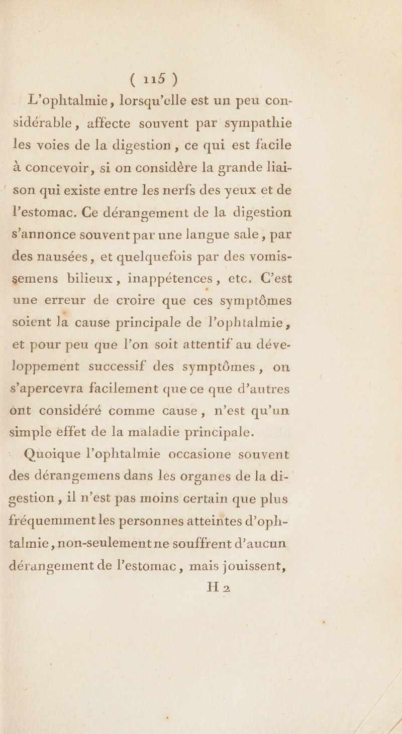 _ ( rap) L’ophtalmie, lorsqu'elle est un peu con- sidérable, affecte souvent par sympathie les voies de la digestion, ce qui est facile à concevoir, si on considère la grande liaï- son qui existe entre les nerfs des yeux et de l’estomac. Ce dérangement de la digestion s'annonce souvent par une langue sale, par des nausées, et quelquefois par des vomis- semens bilieux, inappétences, etc, C’est une erreur de croire que ces symptômes soient la cause principale de l’ophtalmie, et pour peu que l’on soit attentif au déve- loppement successif des symptômes, on s’apercevra facilement que ce que d’autres ônt considéré comme cause, n’est qu’un simple effet de la maladie principale. : Quoique l’ophtalmie occasione souvent des dérangemens dans les organes de la di- gestion , 1l n’est pas moins certain que plus fréquemment les personnes atteintes d’oph- talmie ,non-seulementne souffrent d'aucun dérangement de l'estomac, mais jouissent, H 2