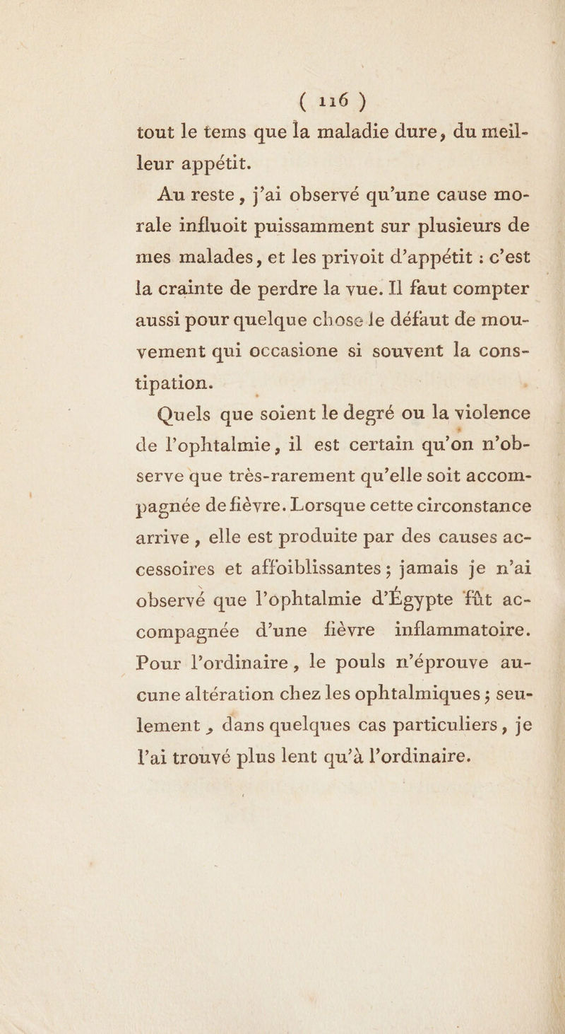 tout le tems que la maladie dure, du meil- leur appétit. Au reste, j’ai observé qu’une cause mo- rale influoit puissamment sur plusieurs de mes malades, et les privoit d’appétit : c’est la crainte de perdre la vue. Il faut compter aussi pour quelque chose le défaut de mou- vement qui occasione si souvent la cons- tipation. Quels que soient le degré ou la violence de l’ophtalmie, il est certain qu’ on n’ob- serve que très-rarement qu’elle soit accom- pagnée de fièvre. Lorsque cette circonstance arrive , elle est produite par des causes ac- cessoires et affoiblissantes ; jamais je n’ai observé que l’ophtalmie d'Égypte fût ac- compagnée d’une fièvre inflammatoire. Pour l’ordinaire , le pouls n’éprouve au- cune altération chez les ophtalmiques ; seu- lement , dans quelques cas particuliers, je l'ai trouvé plus lent qu’à l’ordinaire.