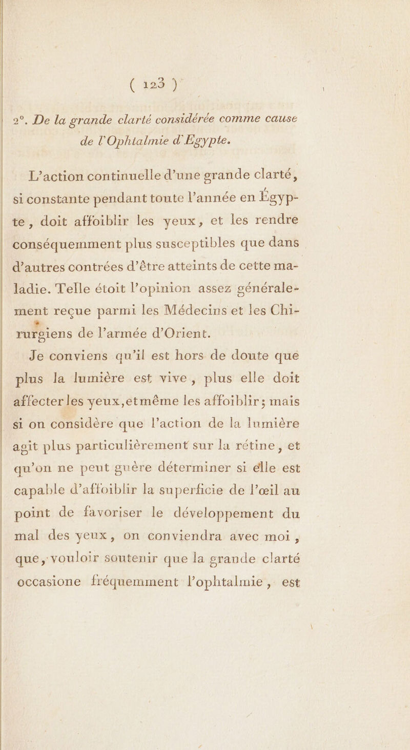 EE ( 1029 ÿ 2°. De la orande clarté considérée comme causé is de l’'Ophialmie d'Egypte. L’action continuelle d’une grande clarté à si constante pendant toute l’année en Égyp- te, doit affoiblir les yeux, et les rendre conséquemment plus susceptibles que dans. d’autres contrées d’être atteints de cette ma- ladie. Telle étoit l’opinion assez générale- ment reçue parmi les Médecins et les Chi- rurgiens de l’armée d'Orient. Je conviens qu'il est hors de doute que plus la lumière est vive, plus elle doit affecter les yeux,etmême les affoiblir ; mais si on considère que l’action de la lumière agit plus particulièrement sur la rétine, et qu’on ne peut guère déterminer si elle est capable d’affoiblir la superficie de l'œil au point de favoriser le développement du mal des yeux, on conviendra avec moi, que, vouloir soutenir que la grande clarté occasione fréquemment l’ophtalmie, est