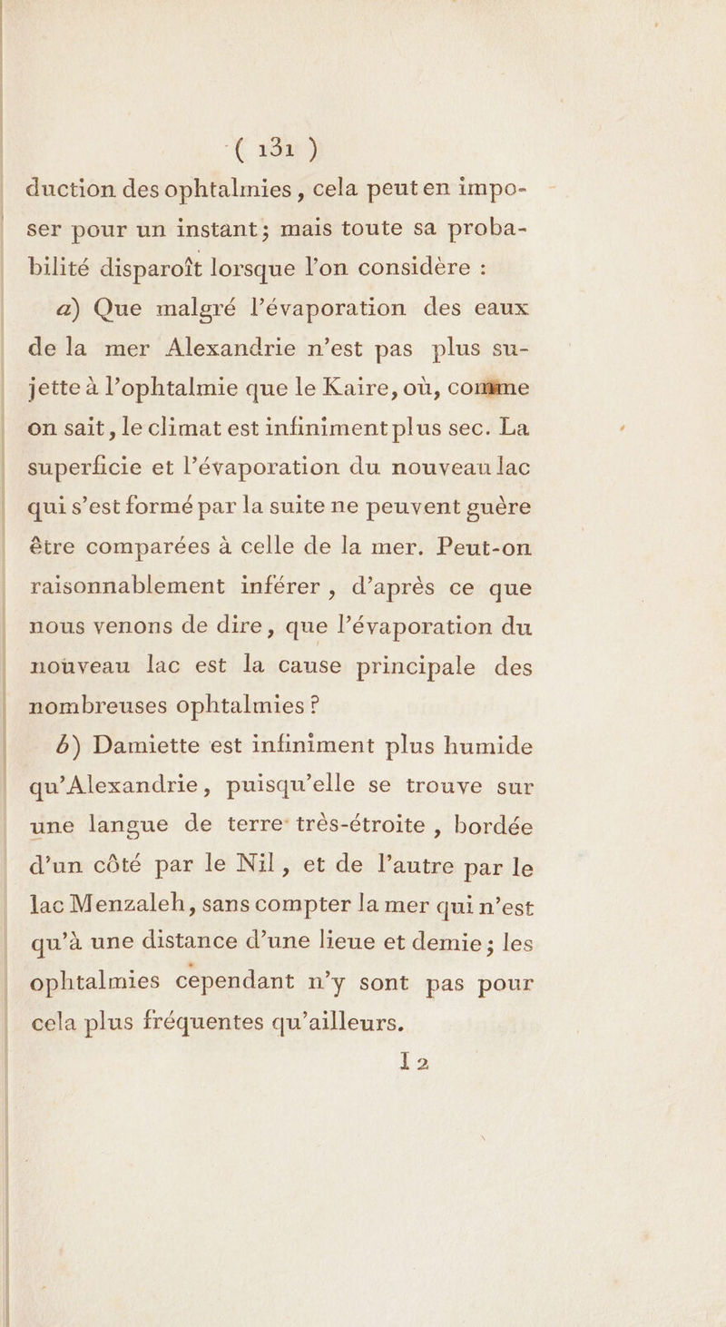 EE C2 DE Re (1040 duction des ophtalmies , cela peut en impo- ser pour un instant; mais toute sa proba- bilité disparoît lorsque l’on considère : a) Que malgré l’évaporation des eaux de la mer Alexandrie n’est pas plus su- jette à l’ophtalmie que le Kaïre, où, comme on sait , le climat est infiniment plus sec. La superficie et l’évaporation du nouveau lac qui s’est formé par la suite ne peuvent guère être comparées à celle de la mer. Peut-on raisonnablement inférer , d’après ce que nous venons de dire, que l’évaporation du nouveau lac est la cause principale des nombreuses ophtalmies ? b) Damiette est infiniment plus humide qu'Alexandrie, puisqu'elle se trouve sur une langue de terre: très-étroite , bordée d’un côté par le Nil, et de l’autre par le lac Menzaleh, sans compter la mer qui n’est qu’à une distance d’une lieue et demie; les ophtalmies cependant n’y sont pas pour cela plus fréquentes qu'ailleurs.