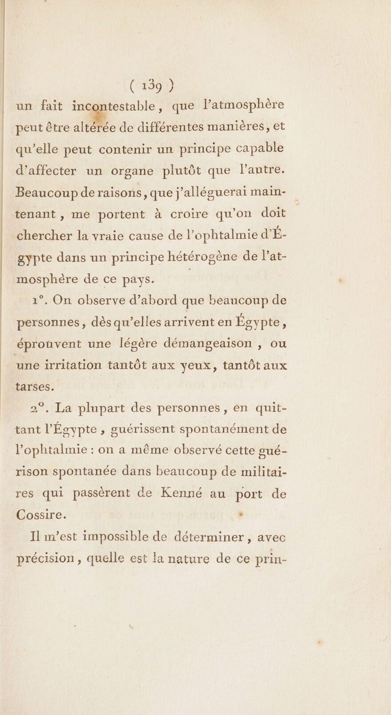 ( 159 ) un fait ue es , que l’atmosphère peut être altérée de différentes manières, et qu’elle peut contenir un principe capable d’affecter un organe plutôt que lantre. Beaucoup de raisons, que j'alléguerai main- tenant , me portent à croire qu'on doit chercher la vraie cause de l’ophtalmie d'É- gypte dans un principe hétérogène de lat- mosphère de ce pays. | 1°. On observe d’abord que beaucoup de personnes, dès qu’elles arrivent en Égypte ; éprouvent une légère démangeaison , ou une irritation tantôt aux veux, tantôt aux tarses. 2°. La plupart des personnes, en quit- tant l'Égypte, guérissent spontanément de l’ophtalmie : on a même observé cette gué- rison spontanée dans beaucoup de militai- res qui passèrent de Kenné au port de Cossire. ‘ Il m’est impossible de déterminer , avec précision , quelle est la nature de ce prin-