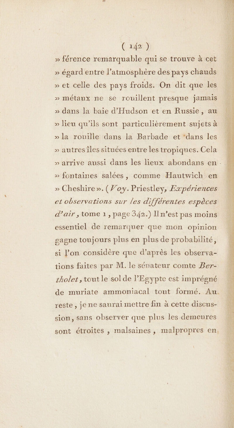 » férence remarquable qui se trouve à cet » ésard entre l’atmosphère des pays chauds » et celle des pays froids. On dit que les » métaux ne se rouillent presque jamais » dans la baie d'Hudson et en Russie, au » lieu qu’ils sont particulièrement sujets à » la rouille dans ia Barbade et ‘dans les » autres îles situées entre les tropiques. Cela » fontaines salées, comme Hautwich en » Cheshire ».(Voy. Priestley, Expériences et observations sur les différentes espèces d'air , tome 1, page 342.) Il n’est pas moins essentiel de remarquer que mon opinion gagne toujours plus en plus de probabilité, si l’on considère que d’après les observa- tions faites par M. le sénateur comte Ber- cholet, tout le sol de l'Egypte est imprégné de muriate ammoniacal tout formé. Au. reste , je ne saurai mettre fin à cette discus- sion, sans observer que plus les demeures sont étroites , malsaines, malpropres en,