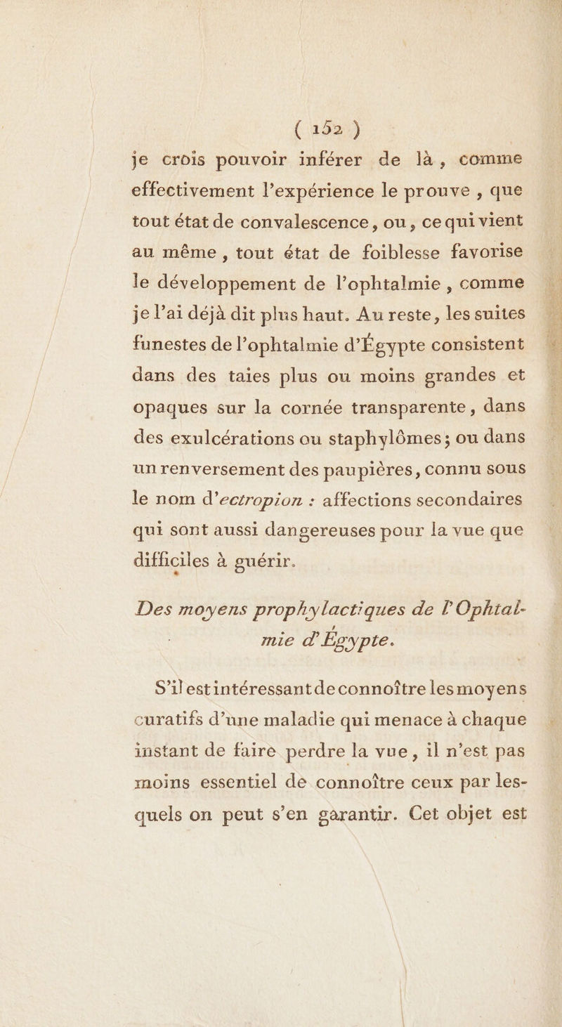 ( 192.) je crois pouvoir inférer de là, comme effectivement l’expérience le prouve , que tout état de convalescence, ou, ce qui vient au même, tout état de foiblesse favorise le développement de l’ophtalmie , comme je l'ai déjà dit plus haut. Au reste, les suites funestes de l’ophtalmie d'Égypte consistent dans des taies plus ou moins grandes et opaques sur la cornée transparente , dans des exulcérations au staphylômes ; ou dans un renversement des paupières, connu sous le nom d’ectropion : affections secondaires qui sont aussi dangereuses pour la vue que difficiles à guérir. LI Des moyens prophylactiques de lOphtal- mie À Égypte. S’ilestintéressantde connoître lesmoyens curatifs d’une maladie qui menace à chaque instant de faire perdre la vue, il n’est pas moins essentiel de connoître ceux par les- quels on peut s’en garantir. Cet objet est