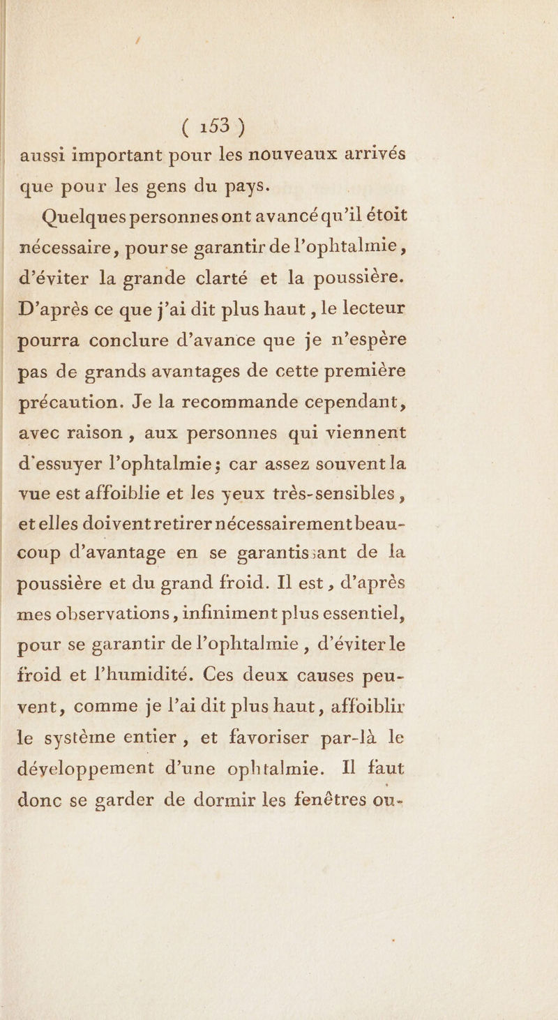 ER RES LR ( 2659 aussi important pour les nouveaux arrivés que pour les gens du pays. Quelques personnes ont avancé qu’il étoit nécessaire, pourse garantir de l’ophtalmie, d’éviter la grande clarté et la poussière. D'après ce que j'ai dit plus haut , le lecteur pourra conclure d’avance que je n’espère pas de grands avantages de cette première précaution. Je la recommande cependant, avec raison , aux personnes qui viennent d'essuyer l’ophtalmie; car assez souvent la vue est affoiblie et les veux très-sensibles, etelles doiventretirernécessairementbeau- coup d'avantage en se garantissant de la poussière et du grand froid. Il est, d’après mes observations, infiniment plus essentiel, pour se garantir de l’ophtalmie , d'éviter le froid et l'humidité. Ces deux causes peu- vent, comme je l’ai dit plus haut, affoiblir le système entier , et favoriser par-là le développement d’une ophtalmie. Il faut donc se garder de dormir les fenêtres ou-