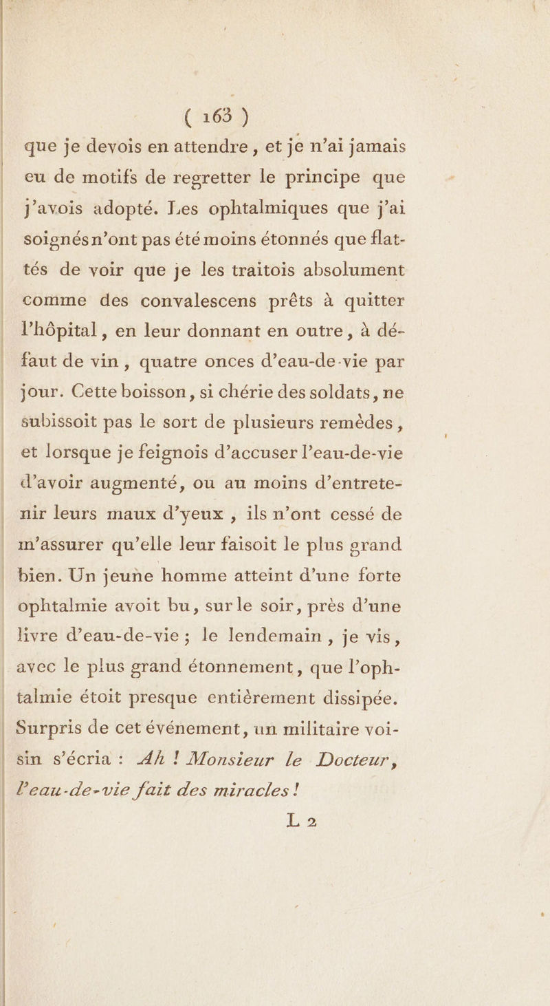 que je devois en attendre, et je n'ai jamais eu de motifs de regretter le principe que J'avois adopté. Les ophtalmiques que j'ai soignés n’ont pas été moins étonnés que flat- tés de voir que je les traitois absolument comme des convalescens prêts à quitter l'hôpital , en leur donnant en outre, à dé- faut de vin , quatre onces d’eau-de-vie par jour. Cette boisson, si chérie des soldats, ne subissoit pas le sort de plusieurs remèdes, et lorsque je feignois d’accuser l’eau-de-vie d’avoir augmenté, ou au moins d’entrete- nir leurs maux d’yeux , ils n’ont cessé de m'assurer qu’elle leur faisoit le plus grand bien. Un jeune homme atteint d’une forte ophtalmie avoit bu, sur le soir, près d’une livre d’eau-de-vie ; le lendemain, je vis, avec le plus grand étonnement, que l’oph- talmie étoit presque entièrement dissipée. Surpris de cet événement, un militaire voi- sin s’écria : Ah ! Monsieur le Docteur, leau-de-vie fait des miracles ! L 2