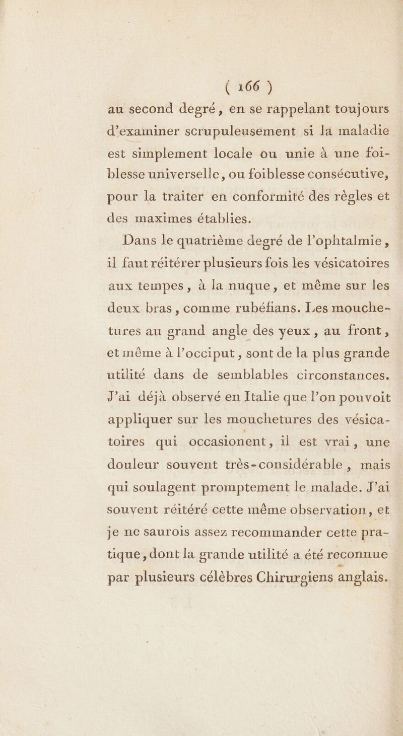 au second degré, en se rappelant toujours d’examiner scrupuleusément si la maladie est simplement locale ou unie à une foi- blesse universelle, ou foiblesse consécutive, pour la traiter en conformité des règles et des maximes établies. Dans le quatrième degré de l’ophtalmie, il faut réitérer plusieurs fois les vésicatoires aux tempes, à la nuque, et même sur les deux bras, comme rubéfans. Les mouche- tures au grand angle des veux, au front, 5 et même à l’occiput, sont de la plus grande utilité dans de semblables circonstances. J’ai déjà observé en Italie que l’on pouvoit appliquer sur les mouchetures des vésica- toires qui occasionent, il est vrai, une douleur souvent très-considérable , mais qui soulagent promptement le malade. J’ai souvent réitéré cette même observation, et je ne saurois assez recommander cette pra- tique , dont la grande utilité a été reconnue par plusieurs célèbres Chirurgiens anglais.