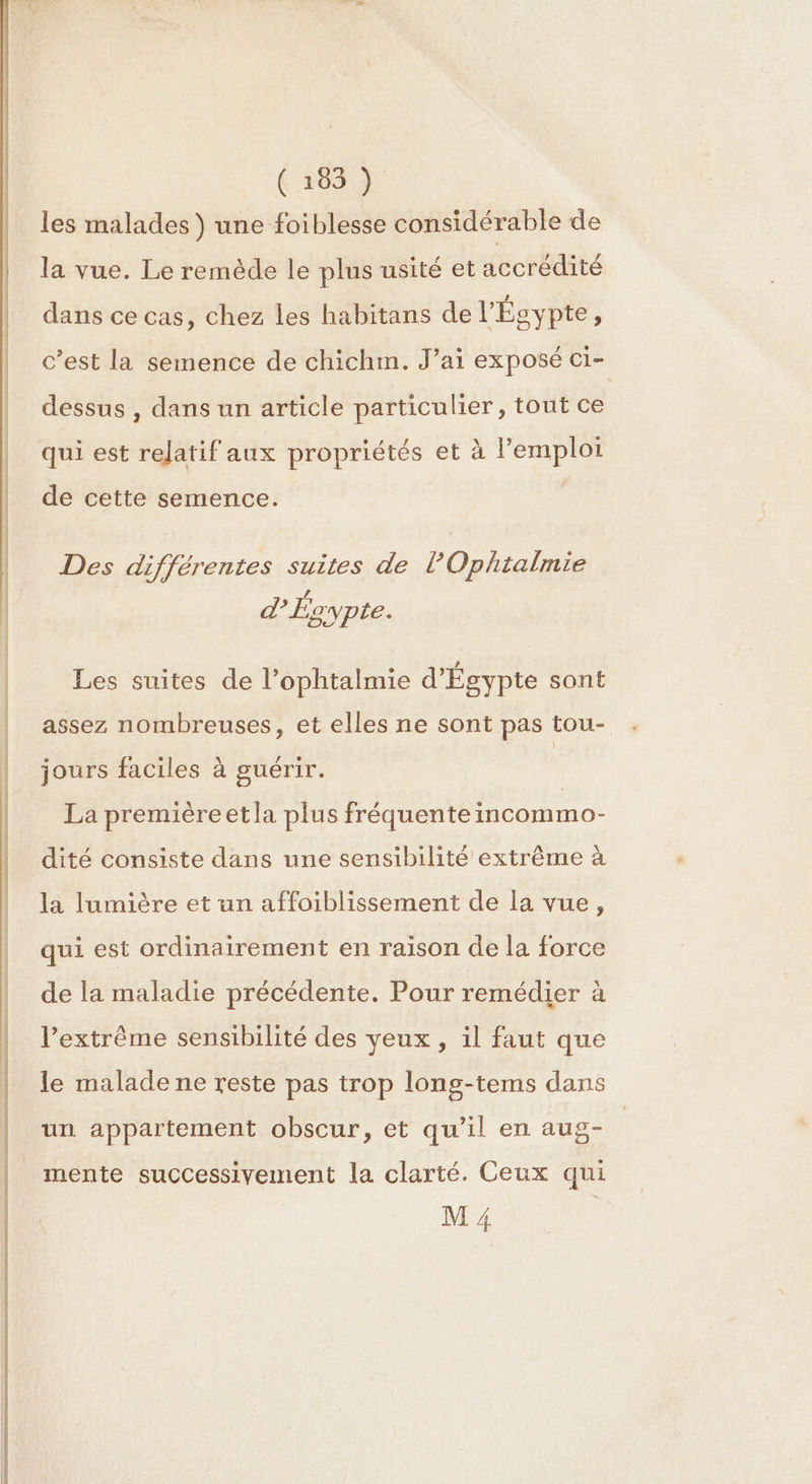 les malades ) une foiblesse considérable de la vue. Le remède le plus usité et accrédité dans ce cas, chez les habitans de l'Égypte ; c’est la semence de chichm. J’ai exposé ci- dessus , dans un article particulier, tout ce qui est relatif aux propriétés et à l'emploi de cette semence. Des différentes suites de L Ophtalmie d’Ésypte. Les suites de l’ophtalmie d'Égypte sont assez nombreuses, et elles ne sont pas tou- jours faciles à guérir. La premièreetla plus fréquenteincommo- dité consiste dans une sensibilité extrême à la lumière et un affoiblissement de la vue, qui est ordinairement en raison de la force de la maladie précédente. Pour remédier à l’extrême sensibilité des yeux, il faut que le malade ne reste pas trop long-tems dans un appartement obscur, et qu’il en aug- M 4