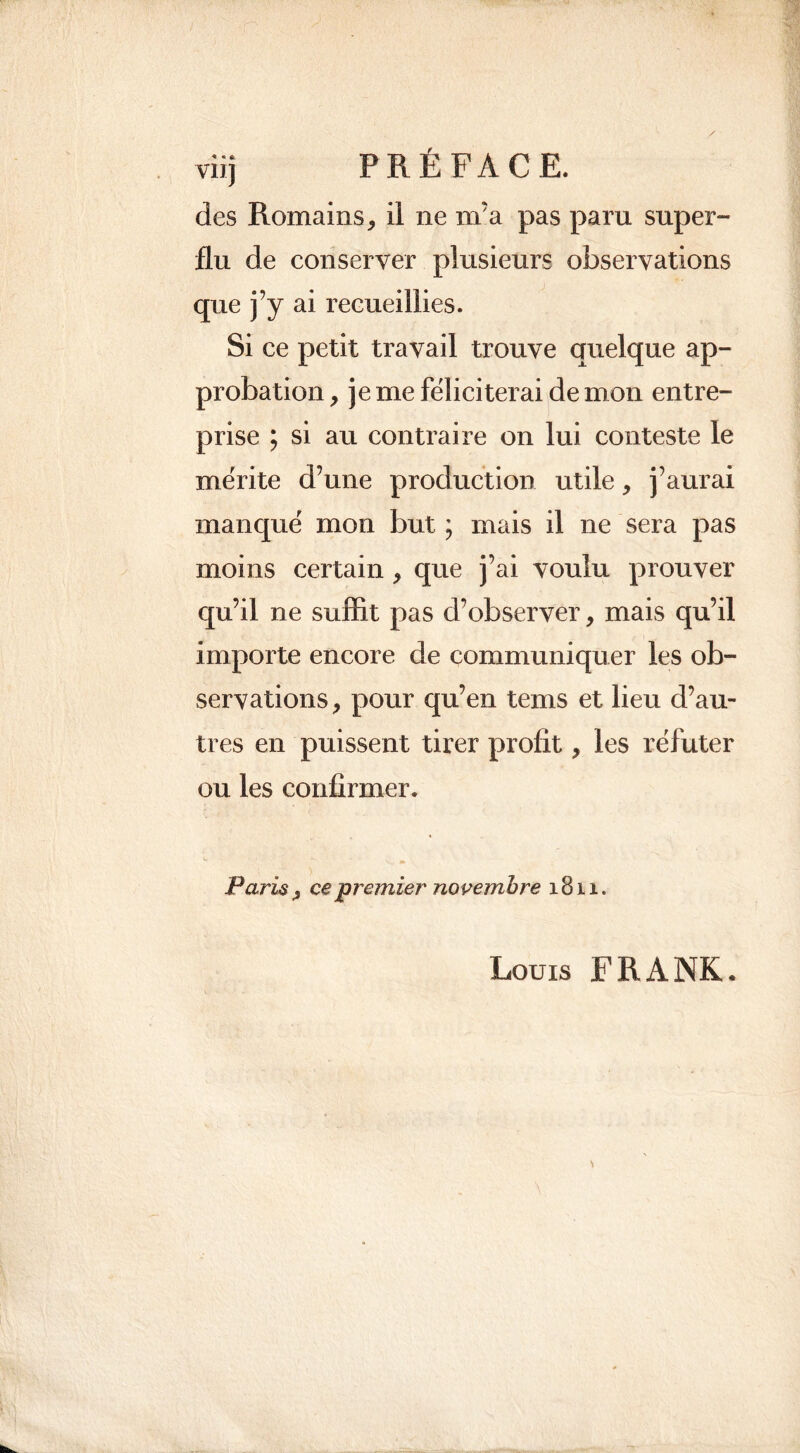 viij PRÉFACE, des Romains, il ne m'a pas paru super- flu de conserver plusieurs observations que j’y ai recueillies. Si ce petit travail trouve quelque ap- probation , je me féliciterai de mon entre- prise ; si au contraire on lui conteste le mérite d’une production utile, j’aurai manqué mon but ; mais il ne sera pas moins certain , que j’ai voulu prouver qu’il ne suffit pas d’observer, mais qu’il importe encore de communiquer les ob- servations, pour qu’en tems et lieu d’au- tres en puissent tirer profit, les réfuter ou les confirmer. Paris , ce premier novembre 1811. Louis FRANK.