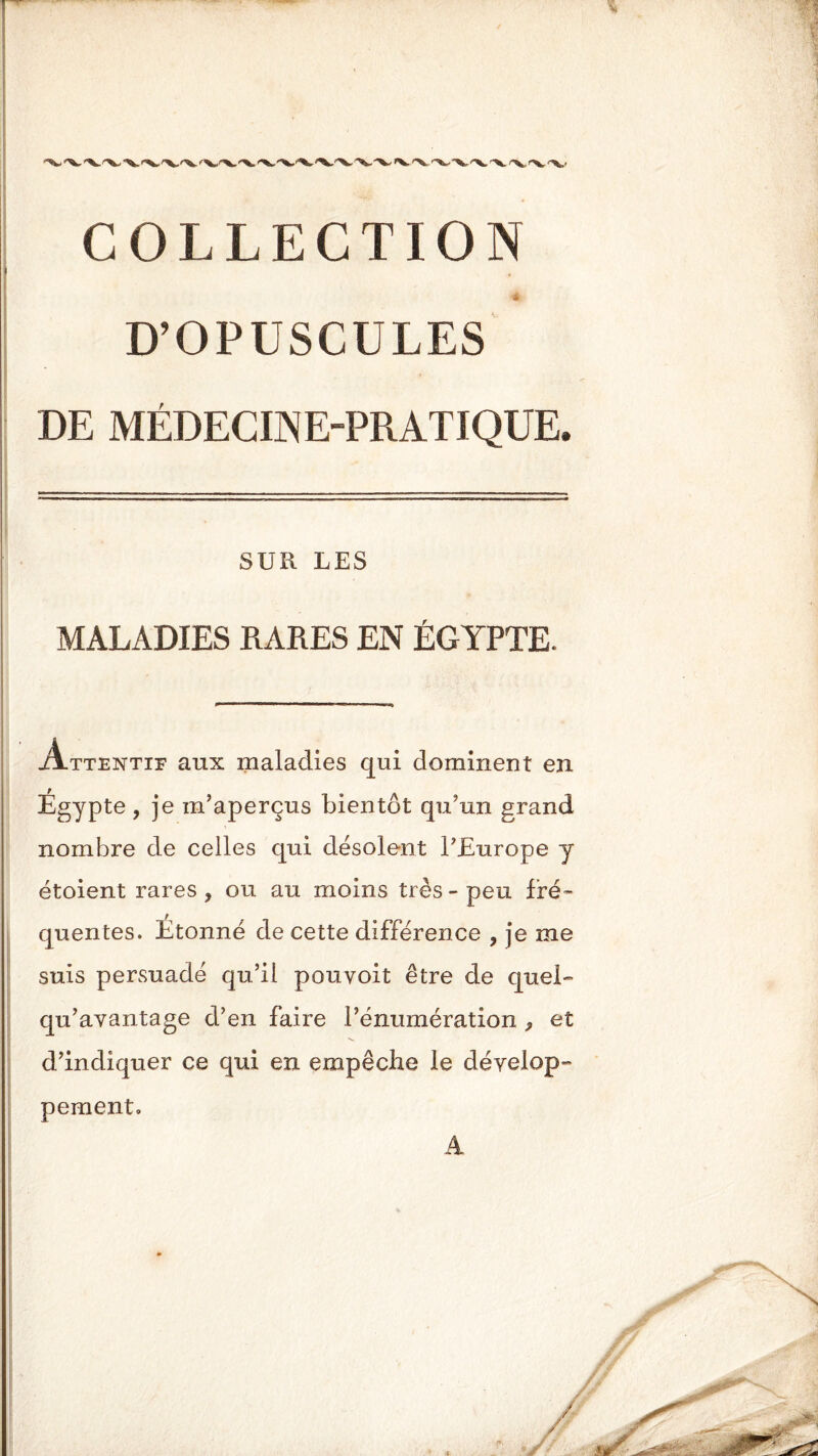 i D’OPUSCULES DE MÉDECINE-PRATIQUE. SUR LES MALADIES RARES EN ÉGYPTE. Attentif aux maladies qui dominent en Égypte , je m’aperçus bientôt qu’un grand nombre de celles qui désolent l’Europe y étoient rares, ou au moins très-peu fré- quentes. Étonné de cette différence , je me suis persuadé qu’il pouvoit être de quel- qu’avantage d’en faire l’énumération , et d’indiquer ce qui en empêche le dévelop- pement. A