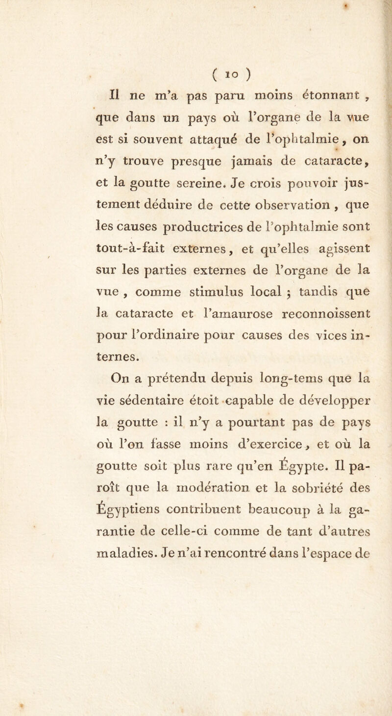 11 ne m’a pas paru moins étonnant ? qne dans un pays où Forgane de la vue est si souvent attaqué de l’ophtalmie, on n’y trouve presque jamais de cataracte, et la goutte sereine. Je crois pouvoir jus- tement déduire de cette observation , que les causes productrices de Pophtalmie sont tout-à-fait externes, et qu’elles agissent sur les parties externes de Forgane de la vue , comme stimulus local $ tandis qne la cataracte et l’amaurose reconnoissent pour l’ordinaire pour causes des vices in- ternes. On a prétendu depuis long-tems qne la vie sédentaire étoit capable de développer la goutte : il n’y a pourtant pas de pays où l’on fasse moins d’exercice, et où la goutte soit plus rare qu’en Égypte. Il pa- roi 1 que la modération et la sobriété des Égyptiens contribuent beaucoup à la ga- rantie de celle-ci comme de tant d’autres maladies. Je n’ai rencontré dans l’espace de