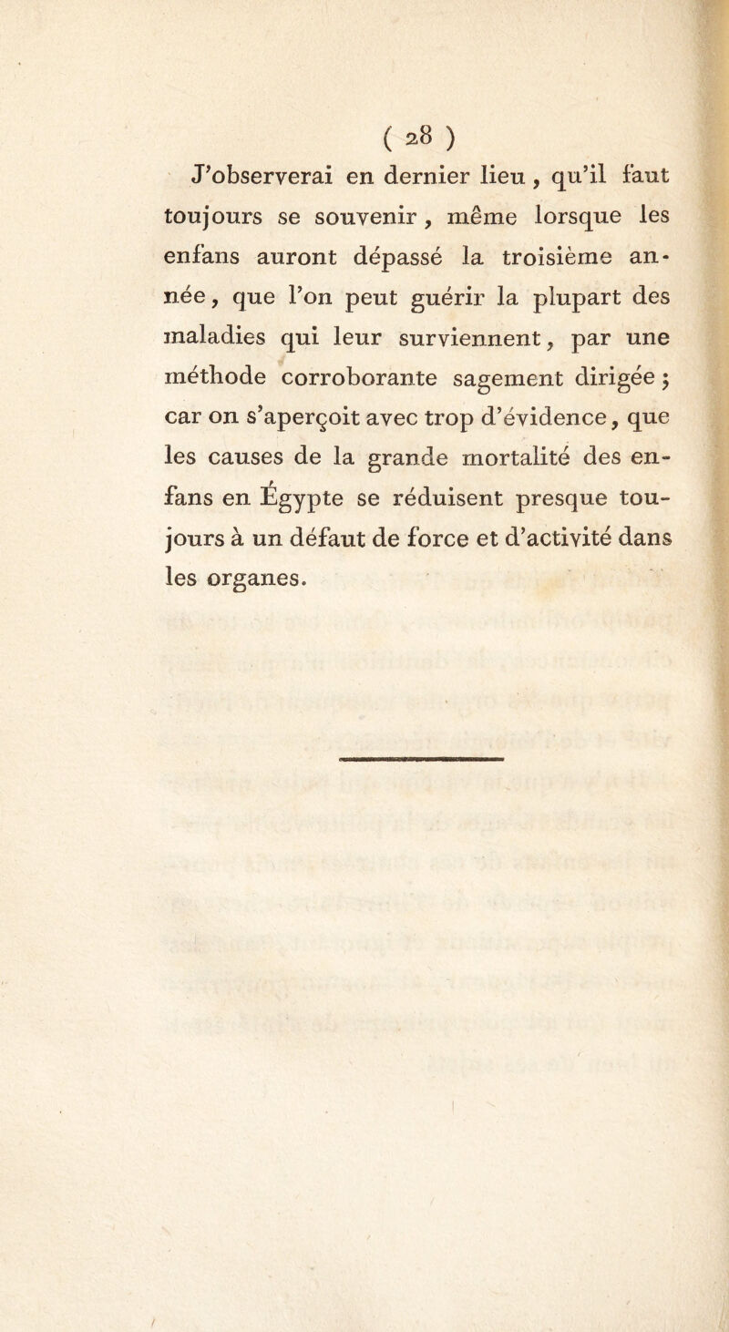 J’observerai en dernier lieu, qu’il faut toujours se souvenir, même lorsque les enfans auront dépassé la troisième an- née , que l’on peut guérir la plupart des maladies qui leur surviennent, par une méthode corroborante sagement dirigée ; car on s’aperçoit avec trop d’évidence, que les causes de la grande mortalité des en- r fans en Egypte se réduisent presque tou- jours à un défaut de force et d’activité dans les organes. /