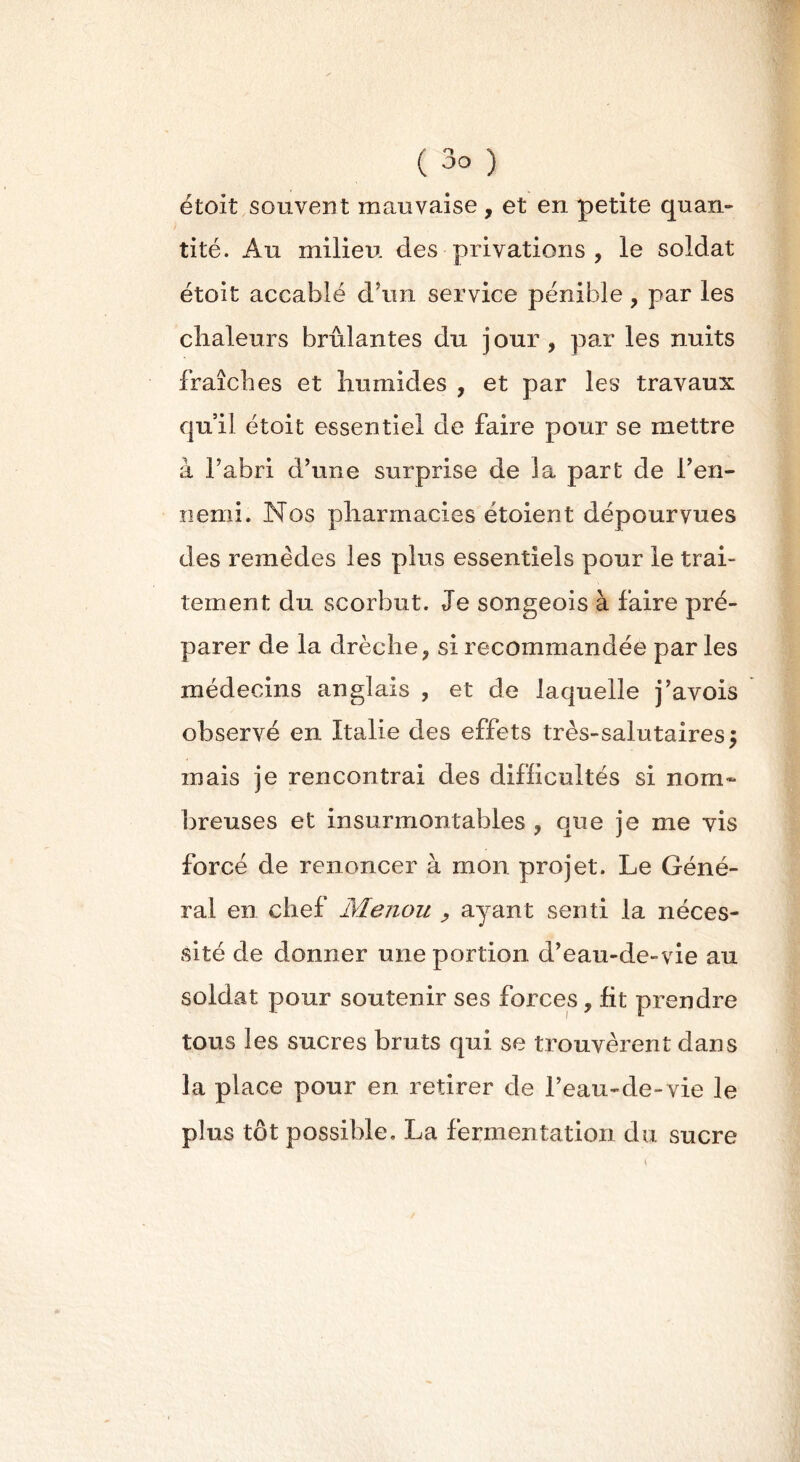 étoit souvent mauvaise , et en petite quan- tité. Au milieu des privations , le soldat étoit accablé d'un service pénible ? par les chaleurs brûlantes du jour, par les nuits fraîches et humides , et par les travaux qu’il étoit essentiel de faire pour se mettre à l’abri d’une surprise de la part de l’en- nemi. Nos pharmacies étoient dépourvues des remèdes les plus essentiels pour le trai- tement du scorbut. Je songeois à faire pré- parer de la clrèche, si recommandée par les médecins anglais , et de laquelle j’avois observé en Italie des effets très-salutaires 5 mais je rencontrai des difficultés si nom» breuses et insurmontables , que je me vis forcé de renoncer à mon projet. Le Géné- ral en chef Menou , ayant senti la néces- sité de donner une portion d’eau-de-vie au soldat pour soutenir ses forces, fit prendre tous les sucres bruts qui se trouvèrent dans la place pour en retirer de l’eau-de-vie le plus tôt possible, La fermentation du sucre