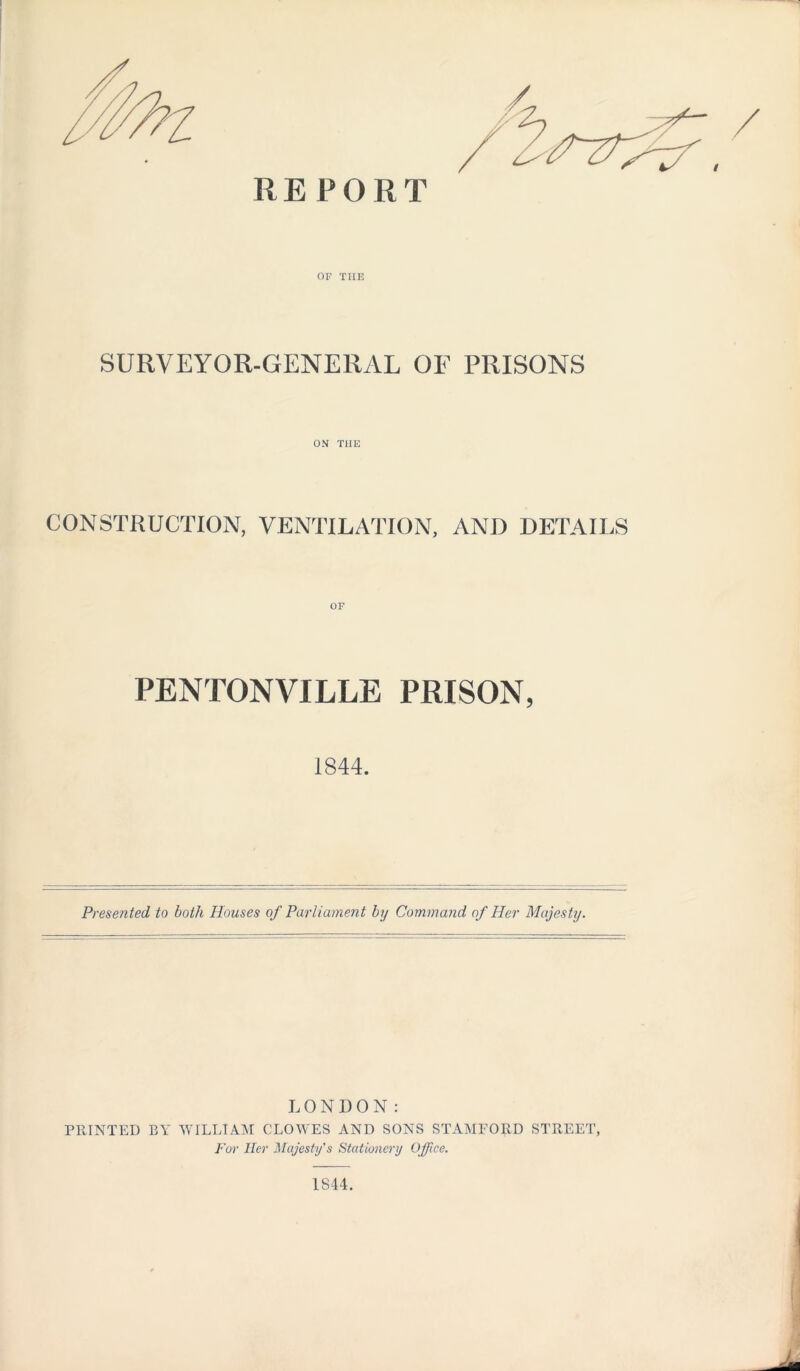 REPORT OF THE SURVEYOR-GENERAL OF PRISONS ON THE CONSTRUCTION, VENTILATION, AND DETAILS PENTONVILLE PRISON, 1844. Presented to both Houses of Parliament by Command of Her Majesty. LONDON: PRINTED BY WILLIAM CLOWES AND SONS STAMFORD STREET, For Her Majesty’s Stationery Office. 1844.