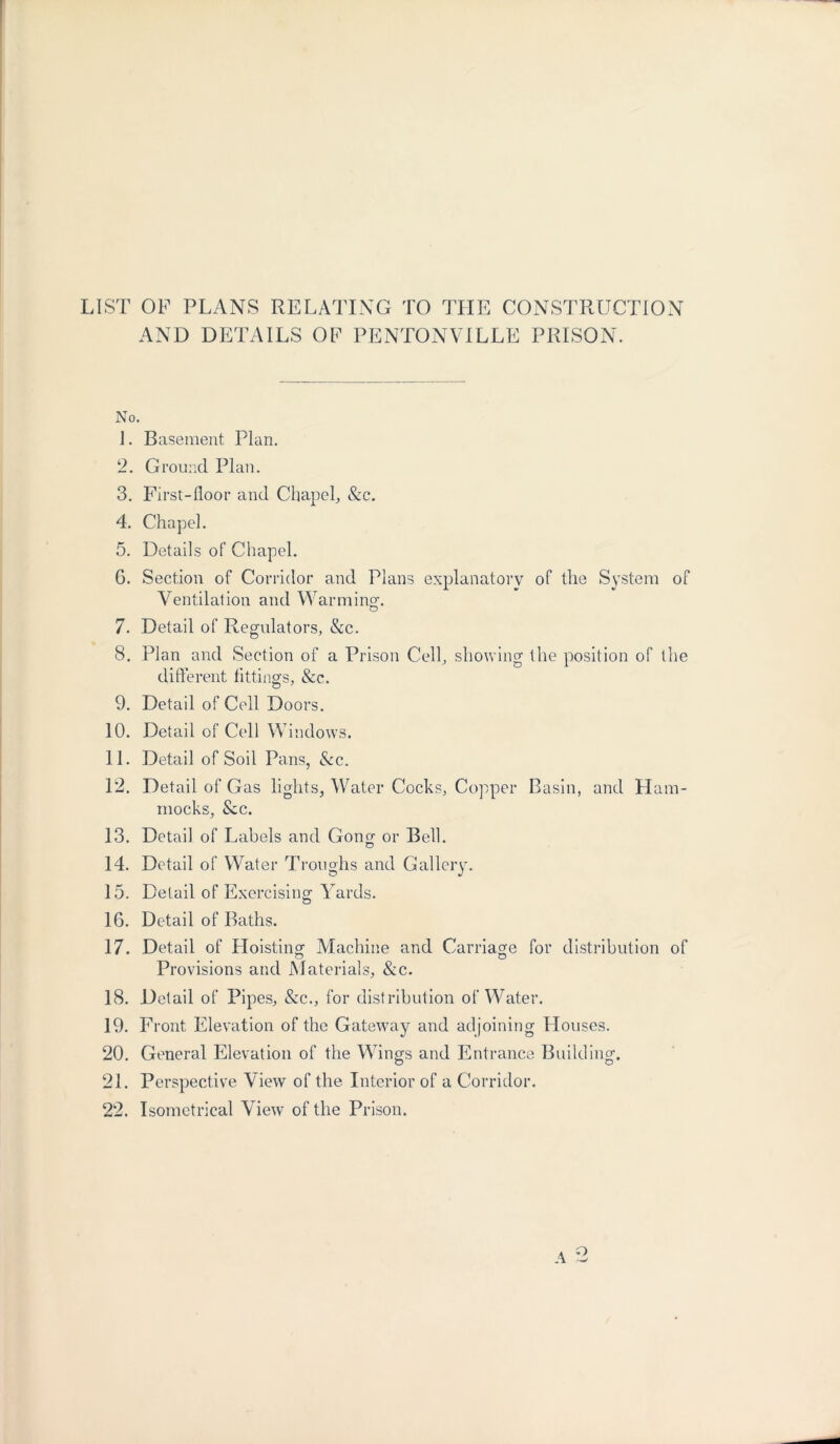 LIST OF PLANS RELATING TO THE CONSTRUCTION AND DETAILS OF PENTONVILLE PRISON. No. 1. Basement Plan. 2. Ground Plan. 3. First-floor and Chapel, &c. 4. Chapel. 5. Details of Chapel. G. Section of Corridor and Plans explanatory of the System of Ventilation and Warming-. 7. Detail of Regulators, &c. 8. Plan and Section of a Prison Cell, showing the position of the different fittings, &c. 9. Detail of Cell Doors. 10. Detail of Cell Windows. 11. Detail of Soil Pans, &c. 12. Detail of Gas lights, Water Cocks, Copper Basin, and Ham- mocks, See. 13. Detail of Labels and Gong or Bell. 14. Detail of Water Troughs and Gallery. 15. Detail of Exercising Yards. 16. Detail of Baths. 17. Detail of Hoisting Machine and Carriage for distribution of Provisions and Materials, &c. 18. Detail of Pipes, &c., for distribution of Water. 19. Front Elevation of the Gateway and adjoining Houses. 20. General Elevation of the Wings and Entrance Building. 21. Perspective View of the Interior of a Corridor. 22. Isometrical View of the Prison. A o