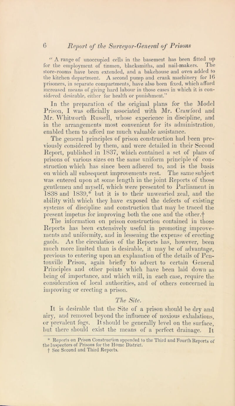 “ A range of unoccupied cells in the basement, has been fitted up for the employment of tinmen, blacksmiths, and nail-makers. The store-rooms have been extended, and a bakehouse and oven added to the kitchen department. A second pump and crank machinery for 16 prisoners, in separate compartments, have also been fixed, which afford increased means of giving hard labour in those cases in which it is con- jP O sidered desirable, either for health or punishment.” In the preparation of the original plans for the Model Prison, I was officially associated with Mr. Crawford and Mr. Whitworth Russell, whose experience in discipline, and in the arrangements most convenient for its administration, enabled them to afford me much valuable assistance. The general principles of prison construction had been pre- viously considered by them, and were detailed in their Second Report, published in 1837, which contained a set of plans of prisons of various sizes on the same uniform principle of con- struction which has since been adhered to, and is the basis on which all subsequent improvements rest. The same subject was entered upon at some length in the joint Reports of those gentlemen and myself, which were presented to Parliament in 1838 and 1839,* but it is to tlieir unwearied zeal, and the ability with which they have exposed the defects of existing systems of discipline and construction that may be traced the present impetus for improving both the one and the other.-)* The information on prison construction contained in those Reports lias been extensively useful in promoting improve- ments and uniformity, and in lessening the expense of erecting* gaols. As the circulation of the Reports has, however, been much more limited than is desirable, it may he of advantage, previous to entering upon an explanation of the details of Pen- tonville Prison, again briefly to advert to certain General Principles and other points which have been laid down as being of importance, and which will, in each case, require the consideration of local authorities, and of others concerned in improving or erecting a prison. The Site. It is desirable that the Site of a prison should be dry and airy, and removed beyond the influence of noxious exhalations, or prevalent fogs. It should be generally level on the surface, but there should exist the means of a perfect drainage. It * Reports on Prison Construction appended to the Third and Fourth Reports of the Inspectors of Prisons for the Home District, f See Second and Third Reports.