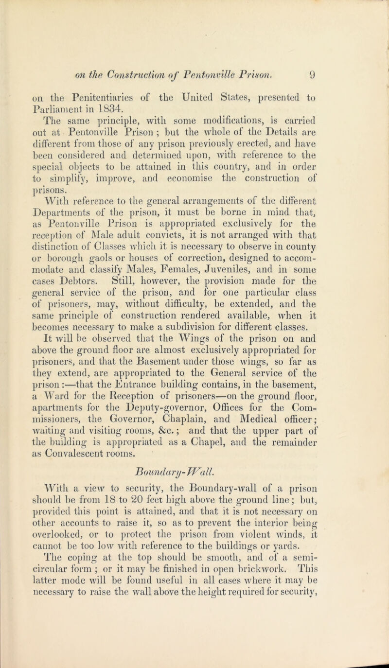 on the Penitentiaries of the United States, presented to Parliament in 1834. The same principle, with some modifications, is carried out at Pentonville Prison ; but the whole of the Details are different from those of any prison previously erected, and have been considered and determined upon, with reference to the special objects to be attained in this country, and in order to simplify, improve, and economise the construction of prisons. With reference to the general arrangements of the different Departments of the prison, it must be borne in mind that, as Pentonville Prison is appropriated exclusively for the reception of Male adult convicts, it is not arranged with that distinction of Classes which it is necessary to observe in county or borough gaols or houses of correction, designed to accom- modate and classify Males, Females, Juveniles, and in some cases Debtors. Still, however, the provision made for the general service of the prison, and for one particular class of prisoners, may, without difficulty, be extended, and the same principle of construction rendered available, when it becomes necessary to make a subdivision for different classes. It will be observed that the Wings of the prison on and above the ground floor are almost exclusively appropriated for prisoners, and that the Basement under those wings, so far as they extend, are appropriated to the General service of the prison :—that the Entrance building contains, in the basement, a Ward for the Reception of prisoners—on the ground floor, apartments for the Deputy-governor, Offices for the Com- missioners, the Governor, Chaplain, and Medical officer; waiting and visiting rooms, &c.; and that the upper part of the building is appropriated as a Chapel, and the remainder as Convalescent rooms. Boundary- Wall. With a view to security, the Boundary-wall of a prison should be from 18 to 20 feet high above the ground line; but, provided this point is attained, and that it is not necessary on other accounts to raise it, so as to prevent the interior being- overlooked, or to protect the prison from violent winds, it cannot be too low with reference to the buildings or yards. The coping at the top should be smooth, and of a semi- circular form ; or it may be finished in open brickwork. This latter mode will be found useful in all cases where it may be necessary to raise the wall above the height required for security,