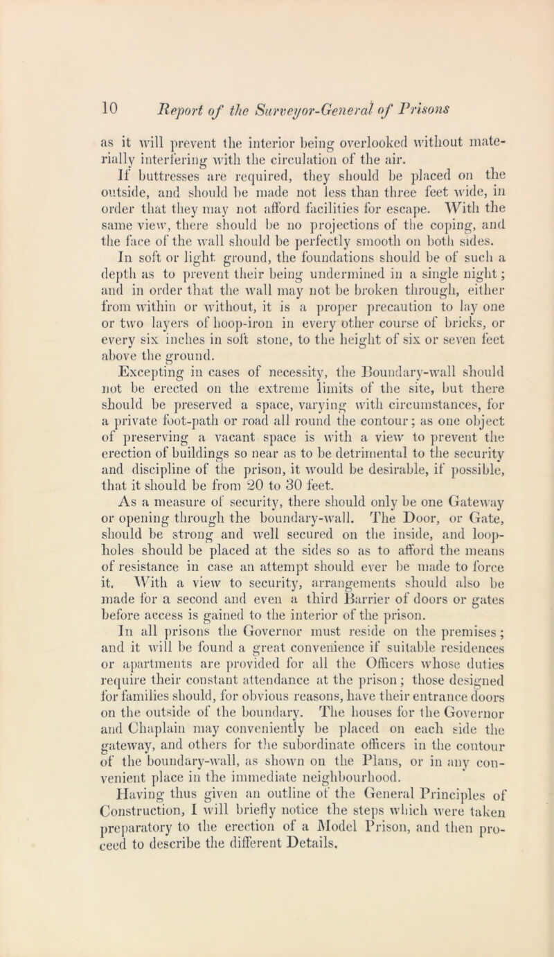 as it will prevent the interior being overlooked without mate- rially interfering with the circulation of the air. If buttresses are required, they should he placed on the outside, and should he made not less than three feet wide, in order that they may not afford facilities for escape. With the same view, there should he no projections of the coping, and the face of the wall should he perfectly smooth on both sides. In soft or light ground, the foundations should be of such a depth as to prevent their being undermined in a single night; and in order that the wall may not he broken through, either from within or without, it is a proper precaution to lay one or two layers of hoop-iron in every other course of bricks, or every six inches in soft stone, to the height of six or seven feet above the ground. Excepting in cases of necessity, the Boundary-wall should not be erected on the extreme limits of the site, but there should be preserved a space, varying with circumstances, for a private foot-path or road all round the contour; as one object of preserving a vacant space is with a view to prevent the erection of buildings so near as to be detrimental to the security and discipline of the prison, it would be desirable, if possible, that it should be from 20 to 30 feet. As a measure of security, there should only be one Gateway or opening through the boundary-wall. The Door, or Gate, should be strong and well secured on the inside, and loop- holes should be placed at the sides so as to afford the means of resistance in case an attempt should ever be made to force it. With a view to security, arrangements should also be made for a second and even a third Barrier of doors or gates before access is gained to the interior of the prison. In all prisons the Governor must reside on the premises; and it will be found a great convenience if suitable residences or apartments are provided for all the Officers whose duties require their constant attendance at the prison ; those designed for families should, for obvious reasons, have their entrance doors on the outside of the boundary. The houses for the Governor and Chaplain may conveniently be placed on each side the gateway, and others for the subordinate officers in the contour of the boundary-wall, as shown on the Plans, or in any con- venient place in the immediate neighbourhood. Having thus given an outline of the General Principles of Construction, I will briefly notice the steps which were taken preparatory to the erection of a Model Prison, and then pro- ceed to describe the different Details,