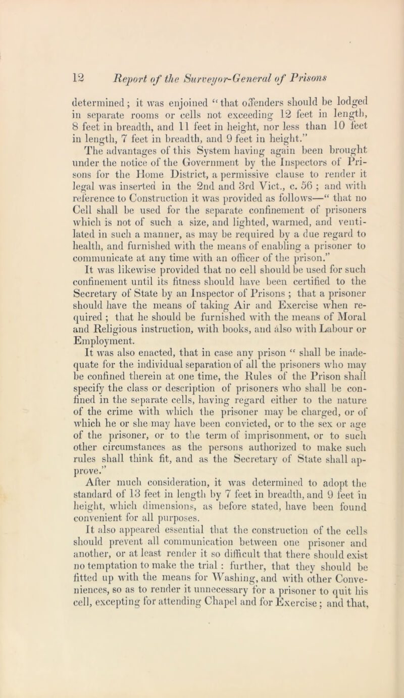 determined; it was enjoined “ that offenders should be lodged in separate rooms or cells not exceeding 12 feet in length, 8 feet in breadth, and 11 feet in height, nor less than 10 feet in length, 7 feet in breadth, and 9 feet in height.” The advantages of this System having again been brought under the notice of the Government by the Inspectors of Pri- sons for the Home District, a permissive clause to render it legal was inserted in the 2nd and 3rd Viet., c. 56 ; and with reference to Construction it was provided as follows—“ that no Cell shall be used for the separate confinement of prisoners which is not of such a size, and lighted, warmed, and venti- lated in such a manner, as may be required by a due regard to health, and furnished with the means of enabling a prisoner to communicate at any time with an officer of the prison.” It was likewise provided that no cell should be used for such confinement until its fitness should have been certified to the Secretary of State hy an Inspector of Prisons ; that a prisoner should have the means of taking Air and Exercise when re- quired ; that he should be furnished with the means of Moral and Religious instruction, with books, and also with Labour or Employment. It was also enacted, that in case any prison <f shall he inade- quate for the individual separation of all the prisoners who may be confined therein at one time, the Rules of the Prison shall specify the class or description of prisoners who shall be con- fined in the separate cells, having regard either to the nature of the crime with which the prisoner may he charged, or of which he or she may have been convicted, or to the sex or age of the prisoner, or to the term of imprisonment, or to such other circumstances as the persons authorized to make such rules shall think fit, and as the Secretary of State shall ap- prove.” After much consideration, it was determined to adopt the standard of 13 feet in length by 7 feet in breadth, and 9 feet in height, which dimensions, as before stated, have been found convenient for all purposes. It also appeared essential that the construction of the cells should prevent all communication between one prisoner and another, or at least render it so difficult that there should exist no temptation to make the trial : further, that they should be fitted up with the means for Washing, and with other Conve- niences, so as to render it unnecessary for a prisoner to quit his cell, excepting for attending Chapel and for Exercise ; and that,