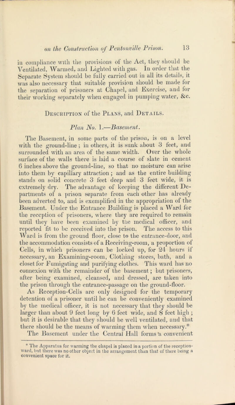 in compliance with the provisions of the Act, they should be Ventilated, Wanned, and Lighted with gas. In order that the Separate System should be fully carried out in all its details, it was also necessary that suitable provision should be made for the separation of prisoners at Chapel, and Exercise, and for their working separately when engaged in pumping water, &c. Description of the Plans, and Details. Plan No. 1.—Basement. The Basement, in some parts of the prison, is on a level with the ground-line ; in others, it is sunk about 3 leet, and surrounded with an area of the same width. Over the whole surface of the walls there is laid a course of slate in cement 6 inches above the ground-line, so that no moisture can arise into them by capillary attraction ; and as the entire building- stands on solid concrete 3 feet deep and 3 feet wide, it is extremely dry. The advantage of keeping the different De- partments of a prison separate from each other has already been adverted to, and is exemplified in the appropriation of the Basement. Under the Entrance Building is placed a Ward for the reception of prisoners, where they are required to remain until they have been examined by the medical officer, and reported fit to be received into the prison. The access to this Ward is from the ground floor, close to the entrance-door, and the accommodation consists of a Receiving-room, a proportion of Cells, in which prisoners can be locked up, for 24 hours if necessary, an Examining-room, Clothing stores, bath, and a closet for Fumigating and purifying clothes. This ward has no connexion with the remainder of the basement; but prisoners, after being examined, cleansed, and dressed, are taken into the prison through the entrance-passage on the ground-floor. As Reception-Cells are only designed for the temporary detention of a prisoner until he can be conveniently examined by the medical officer, it is not necessary that they should be larger than about 9 feet long by 6 feet wide, and 8 feet high ; but it is desirable that they should be well ventilated, and that there should be the means of warming them when necessary.* The Basement under the Central Hall forms 'a convenient * The Apparatus for warming the chapel is placed in a portion of the reception- ward, but there was no other object in the arrangement than that of there being a convenient space for it.