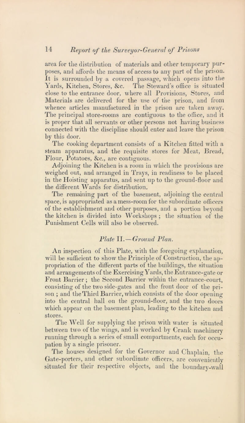 area for the distribution of materials and other temporary pur- poses, and affords the means of access to any part of the prison. It is surrounded by a covered passage, which opens into the Yards, Kitchen, Stores, &c. The Steward's office is situated close to the entrance door, where all Provisions, Stores, and Materials are delivered for the use of the prison, and from whence articles manufactured in the prison are taken away. The principal store-rooms are contiguous to the office, and it is proper that all servants or other persons not having business connected with the discipline should enter and leave the prison by this door. The cooking department consists of a Kitchen fitted with a steam apparatus, and the requisite stores for Meat, Bread, Flour, Potatoes, &c., are contiguous. Adjoining the Kitchen is a room in which the provisions are weighed out, and arranged in Trays, in readiness to be placed in the Hoisting apparatus, and sent up to the ground-floor and the different Wards for distribution. The remaining part of the basement, adjoining the central space, is appropriated as a mess-room for the subordinate officers of the establishment and other purposes, and a portion beyond the kitchen is divided into Workshops ; the situation of the Punishment Cells will also be observed. Plate II. — Ground Plan. An inspection of this Plate, wdtli the foregoing explanation, will be sufficient to show the Principle of Construction, the ap- propriation of the different parts of the buildings, the situation and arrangements of the Exercising Yards, the Entrance-gate or Front Barrier; the Second Barrier within the entrance-court, consisting of the two side-gates and the frontdoor of the pri- son ; and the Third Barrier, which consists of the door opening into the central hall on the ground-floor, and the two doors which appear on the basement plan, leading to the kitchen and stores. The Well for supplying the prison with water is situated between two of the wings, and is worked by Crank machinery running through a series of small compartments, each for occu- pation by a single prisoner. The houses designed for the Governor and Chaplain, the Gate-porters, and other subordinate officers, are conveniently situated for their respective objects, and the boundary-wall