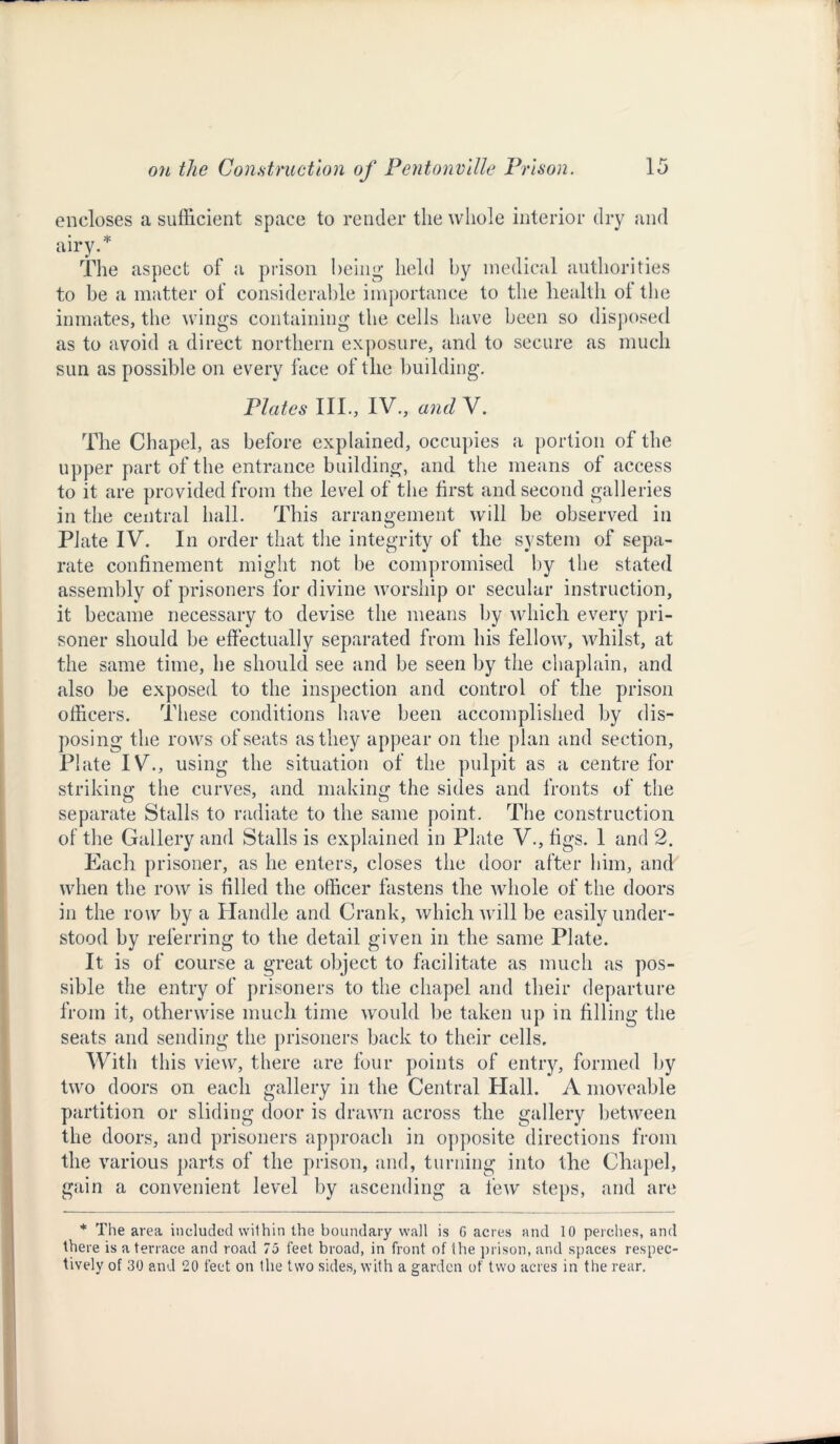 encloses a sufficient space to render the whole interior dry and airy.* The aspect of a prison being held by medical authorities to be a matter of considerable importance to the health ol the inmates, the wings containing the cells have been so disposed as to avoid a direct northern exposure, and to secure as much sun as possible on every face of the building. Plates III., IV., and V. The Chapel, as before explained, occupies a portion of the upper part of the entrance building, and the means of access to it are provided from the level of the first and second galleries in the central hall. This arrangement will be observed in Plate IV. In order that the integrity of the system of sepa- rate confinement might not be compromised by the stated assembly of prisoners for divine worship or secular instruction, it became necessary to devise the means by which every pri- soner should be effectually separated from his fellow, whilst, at the same time, he should see and be seen by the chaplain, and also be exposed to the inspection and control of the prison officers. These conditions have been accomplished by dis- posing the rows of seats as they appear on the plan and section, Plate IV., using the situation of the pulpit as a centre for striking the curves, and making the sides and fronts of the separate Stalls to radiate to the same point. The construction of the Gallery and Stalls is explained in Plate V., figs. 1 and 2. Each prisoner, as he enters, closes the door after him, and when the row is filled the officer fastens the whole of the doors in the row by a Handle and Crank, which will be easily under- stood by referring to the detail given in the same Plate. It is of course a great object to facilitate as much as pos- sible the entry of prisoners to the chapel and their departure from it, otherwise much time would be taken up in filling the seats and sending the prisoners back to their cells. With this view, there are four points of entry, formed by two doors on each gallery in the Central Hall. A moveable partition or sliding door is drawn across the gallery between the doors, and prisoners approach in opposite directions from the various parts of the prison, and, turning into the Chapel, gain a convenient level by ascending a few steps, and are * The area included within the boundary wall is G acres and 10 perches, and there is a terrace and road 75 feet broad, in front of the prison, and spaces respec- tively of 30 and 20 feet on the two sides, with a garden of two acres in the rear.