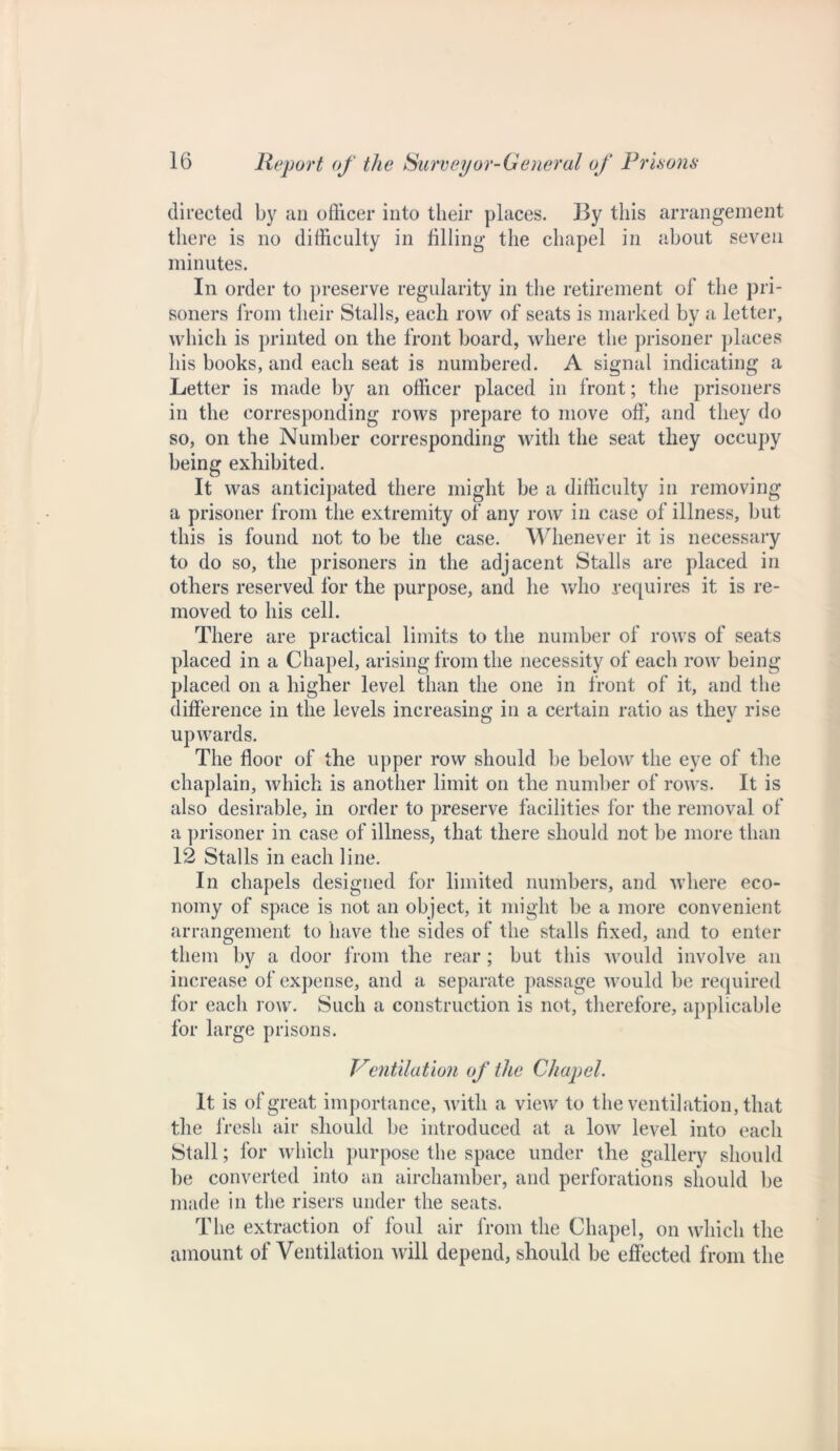 directed by an officer into their places. By this arrangement there is no difficulty in filling the chapel in about seven minutes. In order to preserve regularity in the retirement of the pri- soners from their Stalls, each row of seats is marked by a letter, which is printed on the front board, where the prisoner places his books, and each seat is numbered. A signal indicating a Letter is made by an officer placed in front; the prisoners in the corresponding rows prepare to move off, and they do so, on the Number corresponding with the seat they occupy being exhibited. It was anticipated there might be a difficulty in removing a prisoner from the extremity of any row in case of illness, but this is found not to be the case. Whenever it is necessary to do so, the prisoners in the adjacent Stalls are placed in others reserved for the purpose, and he who requires it is re- moved to his cell. There are practical limits to the number of rows of seats placed in a Chapel, arising from the necessity of each row being placed on a higher level than the one in front of it, and the difference in the levels increasing in a certain ratio as they rise upwards. The floor of the upper row should be below the eye of the chaplain, which is another limit on the number of rows. It is also desirable, in order to preserve facilities for the removal of a prisoner in case of illness, that there should not be more than 12 Stalls in each line. In chapels designed for limited numbers, and where eco- nomy of space is not an object, it might be a more convenient arrangement to have the sides of the stalls fixed, and to enter them by a door from the rear; but this would involve an increase of expense, and a separate passage would be required for each row. Such a construction is not, therefore, applicable for large prisons. Ventilation of the Chapel. It is of great importance, with a view to the ventilation, that the fresh air should be introduced at a low level into each Stall; lor which purpose the space under the gallery should be converted into an airehamber, and perforations should be made in the risers under the seats. The extraction of foul air from the Chapel, on which the amount of Ventilation will depend, should be effected from the