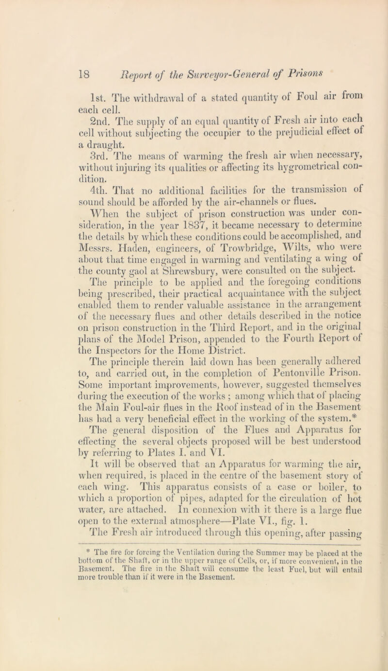 1st. The withdrawal of a stated quantity ol Foul air from each cell. 2nd. The supply of an equal quantity of Fresh air into each cell without subjecting the occupier to the prejudicial effect ot a draught. 3rd. The means of warming the fresh air when necessary, without injuring its qualities or affecting its hygrometrical con- dition. 4th. That no additional facilities for the transmission of sound should be afforded by the air-channels or flues. When the subject of prison construction was under con- sideration, in the year 1837, it became necessary to determine the details by which these conditions could be accomplished, and Messrs. Haden, engineers, of Trowbridge, Wilts, who were about that time engaged in warming and ventilating a wing of the county gaol at Shrewsbury, were consulted on the subject. The principle to be applied and the foregoing conditions being prescribed, their practical acquaintance with the subject enabled them to render valuable assistance in the arrangement of the necessary flues and other details described in the notice on prison construction in the Third Report, and in the original plans of the Model Prison, appended to the Fourth Report of the Inspectors for the Home District. The principle therein laid down has been generally adhered to, and carried out, in the completion of Pentonville Prison. Some important improvements, however, suggested themselves during the execution of the works ; among which that ol placing the Main Foul-air flues in the Roof instead of in the Basement has had a very beneficial effect in the working of the system.* The general disposition of the Flues and Apparatus for effecting the several objects proposed will be best understood by referring to Plates I. and VI. It will be observed that an Apparatus for warming the air, when required, is placed in the centre of the basement story of eacli wing. This apparatus consists of a case or boiler, to which a proportion of pipes, adapted for the circulation of hot water, are attached. In connexion with it there is a large Hue open to the external atmosphere—Plate VI., fig. 1. The Fresh air introduced through this opening, after passing * The lire for forcing the Ventilation during the Summer may he placed at the bottom of the Shaft, or in the upper range of Cells, or, if more convenient, in the Basement. The fire in the Shaft will consume the least Fuel, but will entail more trouble than if it were in the Basement.