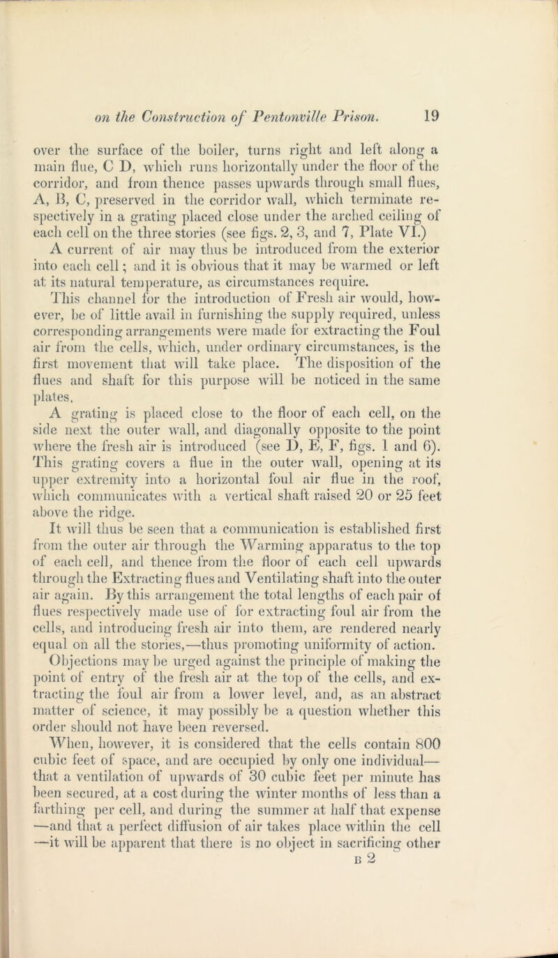 over the surface of the boiler, turns right and left along a main Hue, C D, which runs horizontally under the floor of the corridor, and from thence passes upwards through small flues, A, 13, C, preserved in the corridor wall, which terminate re- spectively in a grating placed close under the arched ceiling of each cell on the three stories (see figs. 2, 3, and 7, Plate VI.) A current of air may thus be introduced from the exterior into each cell; and it is obvious that it may he warmed or left at its natural temperature, as circumstances require. This channel for the introduction of Fresh air would, how- ever, be of little avail in furnishing the supply required, unless corresponding arrangements were made for extracting the Foul air from the cells, which, under ordinary circumstances, is the first movement that will take place. The disposition of the flues and shaft for this purpose will he noticed in the same plates. A grating is placed close to the floor of each cell, on the side next the outer wall, and diagonally opposite to the point where the fresh air is introduced (see I), E, F, figs. 1 and 6). This grating covers a flue in the outer wall, opening at its upper extremity into a horizontal foul air flue in the roof, which communicates with a vertical shaft raised 20 or 25 feet above the ridge. It will thus he seen that a communication is established first from the outer air through the Warming apparatus to the top of each cell, and thence from the floor of each cell upwards through the Extracting flues and Ventilating shaft into the outer air again. By this arrangement the total lengths of each pair of Hues respectively made use of for extracting foul air from the cells, and introducing fresh air into them, are rendered nearly equal on all the stories,—thus promoting uniformity of action. Objections may he urged against the principle of making the point of entry of the fresh air at the top of the cells, and ex- tracting the foul air from a lower level, and, as an abstract matter of science, it may possibly be a question whether this order should not have been reversed. When, however, it is considered that the cells contain 800 cubic feet of space, and are occupied by only one individual— that a ventilation of upwards of 30 cubic feet per minute has been secured, at a cost during the winter months of less than a farthing per cell, and during the summer at half that expense —and that a perfect diffusion of air takes place within the cell —it will be apparent that there is no object in sacrificing other n 2