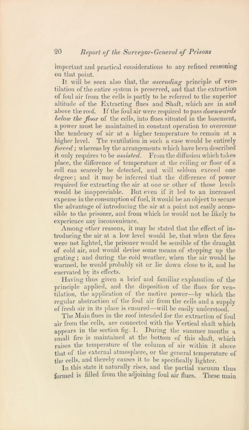 important and practical considerations to any refined reasoning on that point. It will be seen also that, the ascending principle of ven- tilation of the entire system is preserved, and that the extraction of foul air from the cells is partly to be referred to the superior altitude of the Extracting flues and Shaft, which are in and above the roof. If the foul air were required to pass downwards below the floor of the cells, into flues situated in the basement, a power must be maintained in constant operation to overcome the tendency of air at a higher temperature to remain at a higher level. The ventilation in such a case would be entirely forced; whereas by the arrangements which have been described it only requires to be assisted. From the diffusion which takes place, the difference of temperature at the ceiling or floor of a cell can scarcely be detected, and will seldom exceed one degree; and it may be inferred that the difference of power required for extracting the air at one or other of those levels would be inappreciable. But even if it led to an increased expense in the consumption of fuel, it would be an object to secure the advantage of introducing the air at a point not easily acces- sible to the prisoner, and from which he would not be likely to experience any inconvenience. Among other reasons, it may be stated that the effect of in- troducing the air at a low level would be, that when the fires were not lighted, the prisoner would be sensible of the draught of cold air, and 'would devise some means of stopping up the grating ; and during the cold weather, when the air would be warmed, he would probably sit or lie down close to it, and be enervated by its effects. Having thus given a brief and familiar explanation of the principle applied, and the disposition of the flues for ven- tilation, the application of the motive power—by which the regular abstraction of the foul air from the cells and a supply of fresh air in its place is ensured—will be easily understood. The Main flues in the roof intended for the extraction of foul air from the cells, are connected with the Vertical shaft which appears in the section fig. 1. During the summer months a small fire is maintained at the bottom of this shaft, which raises the temperature of the column of air within it above that of the external atmosphere, or the general temperature of the cells, and thereby causes it to be specifically lighter. In this state it naturally rises, and the partial vacuum thus formed is filled from the adjoining foul air flues. These main