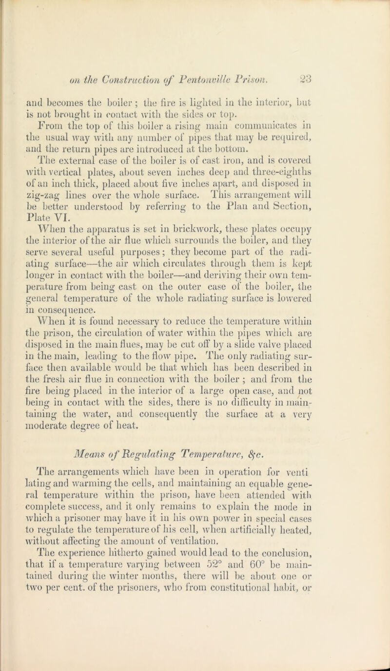 and becomes the boiler ; the lire is lighted in the interior, but is not brought in contact with the sides or top. From the top of this boiler a rising main communicates in the usual way with any number of pipes that may be required, and the return pipes are introduced at the bottom. The external case of the boiler is of cast iron, and is covered with vertical plates, about seven inches deep and tliree-eighths of an inch thick, placed about five inches apart, and disposed in zig-zag lines over the whole surface. This arrangement will be better understood by referring; to the Plan and Section, Plate VI. When the apparatus is set in brickwork, these plates occupy the interior of the air flue which surrounds the boiler, and they serve several useful purposes; they become part of the radi- ating surface—the air which circulates through them is kept longer in contact with the boiler—and deriving their own tem- perature from being cast on the outer case of the boiler, the general temperature of the whole radiating surface is lowered in consequence. When it is found necessary to reduce the temperature within the prison, the circulation of water within the pipes which are disposed in the main dues, may be cut off by a slide valve placed in the main, leading to the flow pipe. The only radiating sur- face then available would be that which has been described in the fresh air flue in connection with the boiler ; and from the fire being placed in the interior of a large open case, and not being in contact with the sides, there is no difficulty in main- taining the water, and consequently the surface at a very moderate degree of heat. Means of Regulating Temperature, fyc. The arrangements which have been in operation for venti kiting and warming the cells, and maintaining an equable gene- ral temperature within the prison, have been attended with complete success, and it only remains to explain the mode in which a prisoner may have it in his own power in special cases to regulate the temperature of his cell, when artificially heated, without affecting the amount of ventilation. The experience hitherto gained would lead to the conclusion, that if a temperature varying between 52° and 60° be main- tained during the winter months, there will lie about one or two per cent, of the prisoners, who from constitutional habit, or