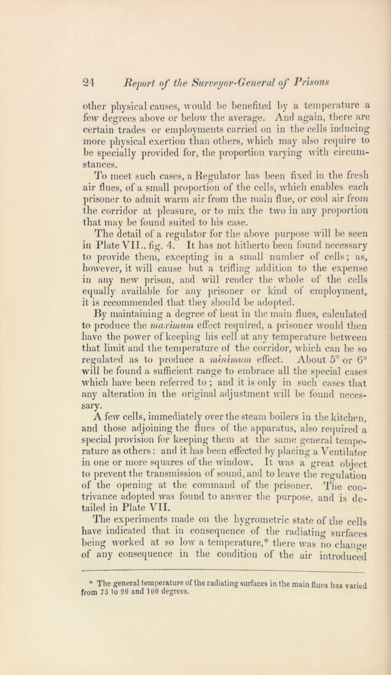 other physical causes, would be benefited by a temperature a few degrees above or below the average. And again, there are certain trades or employments carried on in the cells inducing more physical exertion than others, which may also require to be specially provided for, the proportion varying with circum- stances. To meet such cases, a Regulator has been fixed in the fresh air flues, of a small proportion of the cells, which enables each prisoner to admit warm air from the main flue, or cool air from the corridor at pleasure, or to mix the two in any proportion that may be found suited to his case. The detail of a regulator for the above purpose will be seen in Plate VII., fig. 4. It h as not hitherto been found necessary to provide them, excepting in a small number of cells; as, however, it will cause but a trifling addition to the expense in any new prison, and will render the whole of the cells equally available for any prisoner or kind of employment, it is recommended that they should be adopted. By maintaining a degree of heat in the main flues, calculated to produce the maximum effect required, a prisoner would then have the power of keeping his cell at any temperature between that limit and the temperature of the corridor, which can be so regulated as to produce a minimum effect. About 5° or 6° will be found a sufficient range to embrace all the special cases which have been referred to ; and it is only in such eases that any alteration in the original adjustment will be found neces- sary. A few cells, immediately over the steam boilers in the kitchen, and those adjoining the flues of the apparatus, also required a special provision for keeping them at the same general tempe- rature as others: and it has been effected by placing a Ventilator in one or more squares of the window. It was a great object to prevent the transmission of sound, and to leave the regulation of the opening at the command of the prisoner. The con- trivance adopted was found to answer the purpose, and is de- tailed in Plate VII. The experiments made on the hygrometric state of the cells have indicated that in consequence of the radiating surfaces being worked at so low a temperature,* there was no change of any consequence in the condition of the air introduced * The general temperature of the radiating surfaces in the main flues has varied from 75 1o 90 and 100 degrees.
