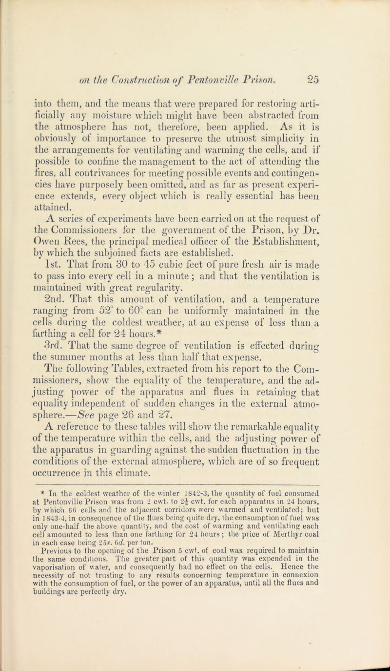 into them, and the means that were prepared for restoring arti- ficially any moisture which might have been abstracted from the atmosphere has not, therefore, been applied. As it is obviously of importance to preserve the utmost simplicity in the arrangements for ventilating and warming the cells, and if possible to confine the management to the act of attending the fires, all contrivances for meeting possible events and contingen- cies have purposely been omitted, and as far as present experi- ence extends, every object which is really essential has been attained. A series of experiments have been carried on at the request of the Commissioners for the government of the Prison, by .Dr. Owen Rees, the principal medical officer of the Establishment, by which the subjoined facts are established. 1st. That from 30 to 45 cubic feet of pure fresh air is made to pass into every cell in a minute; and that the ventilation is maintained with great regularity. 2nd. That this amount of ventilation, and a temperature ranging from 52° to 60° can be uniformly maintained in the cells during the coldest weather, at an expense of less than a farthing a cell for 24 hours.* 3rd. That the same degree of ventilation is effected during the summer months at less than half that expense. The following Tables, extracted from his report to the Com- missioners, show the equality of the temperature, and the ad- justing power of the apparatus and flues in retaining that equality independent of sudden changes in the external atmo- sphere.—See page 26 and 27. A reference to these tables will show the remarkable equality of the temperature within the cells, and the adjusting power of the apparatus in guarding against the sudden fluctuation in the conditions of the external atmosphere, which are of so frequent occurrence in this climate. * In the coldest weather of the winter 1842-3, the quantity of fuel consumed at Pentonville Prison was from 2 cwt. to 2p cwt. for each apparatus in 24 hours, by which 66 cells and the adjacent corridors were warmed and ventilated; but in 1 843-4, in consequence of the Hues being quite dry, the consumption of fuel was only one-half the above quantity, and the cost of warming and ventilating each cell amounted to less than one farthing for 24 hours; the price of Merthyr coal in each case being 25s. Gd. per ton. Previous to the opening of the Prison 5 cwt. of coal was required to maintain the same conditions. The greater part of this quantity was expended in the vaporisation of water, and consequently had no effect on the cells. Hence the necessity of not trusting to any results concerning temperature in connexion with the consumption of fuel, or the power of an apparatus, until all the flues and buildings are perfectly dry.