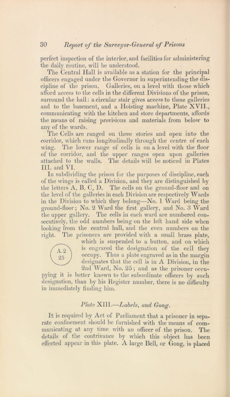 perfect inspection of the interior, and facilities for administering the daily routine, will be understood. The Central Hall is available as a station for the principal officers engaged under the Governor in superintending the dis- cipline of the prison. Galleries, on a level with those which afford access to the cells in the different Divisions of the prison, surround the hall: a circular stair gives access to these galleries and to the basement, and a Hoisting machine, Plate XVII., communicating with the kitchen and store departments, affords the means of raising provisions and materials from below to any of the wards. The Cells are ranged on three stories and open into the corridor, which runs longitudinally through the centre of each wing. The lower range of cells is on a level with the floor of the corridor, and the upper ranges open upon galleries attached to the walls. The details will be noticed in Plates III. and VI. In subdividing the prison for the purposes of discipline, each of the wings is called a Division, and they are distinguished by the letters A, B, C, D. The cells on the ground-floor and on the level of the galleries in each Division are respectively Wards in the Division to which they belong—No. 1 Ward being the ground-floor; No. 2 Ward the first gallery, and No. 3 Ward the upper gallery. The cells in each ward are numbered con- secutively, the odd numbers being on the left hand side when looking from the central hall, and the even numbers on the right. The prisoners are provided with a small brass plate, which is suspended to a button, and on which is engraved the designation of the cell they occupy. Thus a plate engraved as in the margin designates that the cell is in A Division, in the 2nd Ward, No. 25 ; and as the prisoner occu- pying it is better known to the subordinate officers by such designation, than by his Register number, there is no difficulty in immediately finding him. Plate XIII.—Labels, and Gong. It is required by Act of Parliament that a prisoner in sepa- rate confinement should be furnished with the means of com- municating at any time with an officer of the prison. The details of the contrivance by which this object has been effected appear in this plate. A large Bell, or Gong, is placed