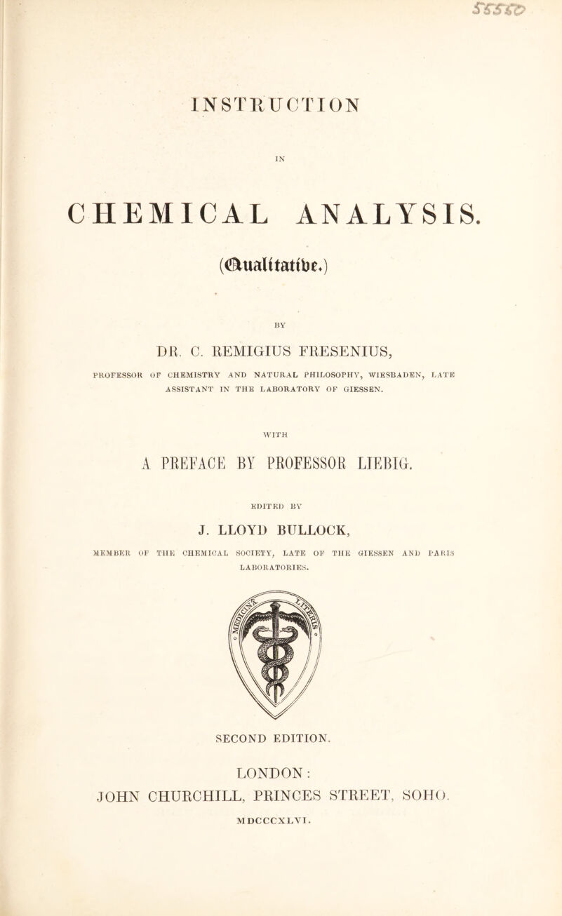 IN CHEMICAL ANALYSIS. (ATualttftttlM.) DR. C. REMIOIUS FRESENIUS, PROFESSOR OF CHEMISTRY AND NATURAL PHILOSOPHY, WIESBADEN, LATE ASSISTANT IN THE LABORATORY OF GIESSEN. WITH A PREFACE BY PROFESSOR LIEBIG. EDITED BY J. LLOYD BULLOCK, MEMBER OF THE CHEMICAL SOCIETY, LATE OF THE GIESSEN AND PARIS LABORATORIES. SECOND EDITION. LONDON: JOHN CHURCHILL, PRINCES STREET, SOHO. MDCCCXLYI.