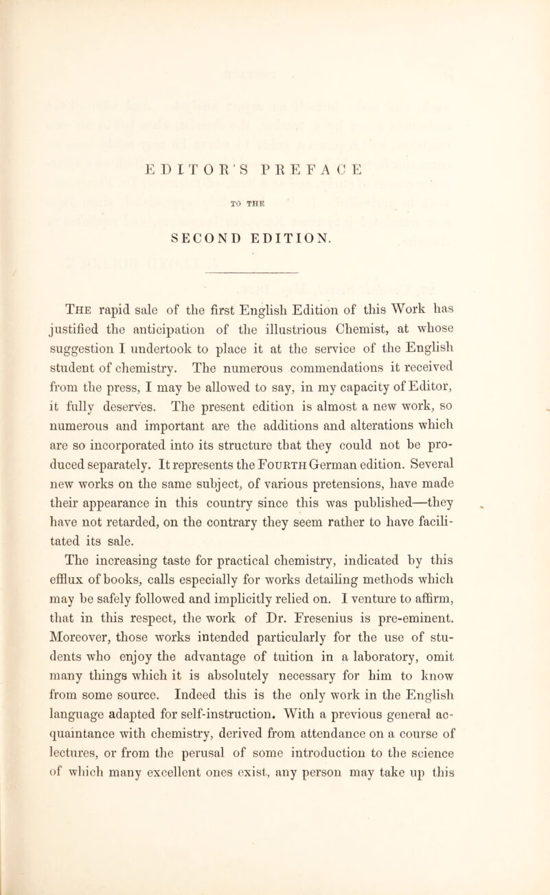 TO THE SECOND EDITION. The rapid sale of the first English Edition of this Work has justified the anticipation of the illustrious Chemist, at whose suggestion I undertook to place it at the service of the English student of chemistry. The numerous commendations it received from the press, I may be allowed to say, in my capacity of Editor, it fully deserves. The present edition is almost a new work, so numerous and important are the additions and alterations which are so incorporated into its structure that they could not be pro* duced separately. It represents the Fourth German edition. Several new works on the same subject, of various pretensions, have made their appearance in this country since this was published—they have not retarded, on the contrary they seem rather to have facili- tated its sale. The increasing taste for practical chemistry, indicated by this effiux of books, calls especially for works detailing methods which may be safely followed and implicitly relied on. I venture to affirm, that in this respect, the work of Dr. Eresenius is pre-eminent. Moreover, those works intended particularly for the use of stu- dents who enjoy the advantage of tuition in a laboratory, omit many things which it is absolutely necessary for him to know from some source. Indeed this is the only work in the English language adapted for self-instruction. With a previous general ac- quaintance with chemistry, derived from attendance on a course of lectures, or from the perusal of some introduction to the science of which many excellent ones exist, any person may take up this